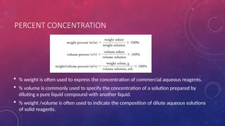 PERCENT CONCENTRATION
 % weight is often used to express the concentration of commercial aqueous reagents.
 % volume is commonly used to specify the concentration of a solution prepared by
diluting a pure liquid compound with another liquid.
 % weight /volume is often used to indicate the composition of dilute aqueous solutions
of solid reagents.
 