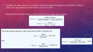• Calculate the vapor pressure of a solution made by dissolving 50.0 g glucose, C6H12O6, in 500 g of
water. The vapor pressure of pure water is 47.1 torr at 37°C.
Calculate first the mole fraction of water (solvent) in this sugar-water solution.
 