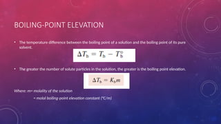 BOILING-POINT ELEVATION
• The temperature difference between the boiling point of a solution and the boiling point of its pure
solvent.
• The greater the number of solute particles in the solution, the greater is the boiling point elevation.
Where: m= molality of the solution
= molal boiling-point elevation constant (°C/m)
 
