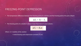 FREEZING-POINT DEPRESSION
• The temperature difference between the freezing point of a solution and the freezing point of its pure solvent.
• The freezing point of a solution is always lower than that of a pure solvent.
Where: m= molality of the solution
= molal freezing-point depression constant (°C/m)
 