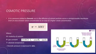 OSMOTIC PRESSURE
• It is a pressure related to Osmosis- w/c is the diffusion of solvent particles across a semipermeable membrane
from an area of lower solute concentration to an area of a higher solute concentration.
Where:
M= molarity of solution
R= gas constant
T= absolute temperature
->Osmotic pressure is expressed in atm.
 
