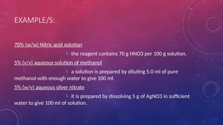 EXAMPLE/S:
70% (w/w) Nitric acid solution
 the reagent contains 70 g HNO3 per 100 g solution.
5% (v/v) aqueous solution of methanol
 a solution is prepared by diluting 5.0 ml of pure
methanol with enough water to give 100 ml.
5% (w/v) aqueous silver nitrate
 it is prepared by dissolving 5 g of AgNO3 in sufficient
water to give 100 ml of solution.
 