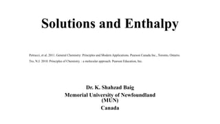 Solutions and Enthalpy
Dr. K. Shahzad Baig
Memorial University of Newfoundland
(MUN)
Canada
Petrucci, et al. 2011. General Chemistry: Principles and Modern Applications. Pearson Canada Inc., Toronto, Ontario.
Tro, N.J. 2010. Principles of Chemistry. : a molecular approach. Pearson Education, Inc.
 