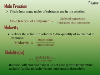 Mole Fraction
 This is how many moles of substance are in the solution.
Mole fraction of component =
Moles of component
Total moles of all components
Molarity
 Relates the volume of solution to the quantity of solute that it
contains.
Molarity =
Moles solute
Liters solution
Molality(m)
mol of solute
kg of solventm =
Because both moles and mass do not change with temperature,
molality (unlike molarity) is not temperature dependent.
 