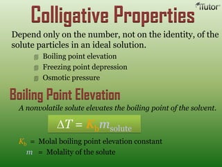 Colligative Properties
Depend only on the number, not on the identity, of the
solute particles in an ideal solution.
 Boiling point elevation
 Freezing point depression
 Osmotic pressure
Boiling Point Elevation
Kb = Molal boiling point elevation constant
m = Molality of the solute
A nonvolatile solute elevates the boiling point of the solvent.
T = Kbmsolute
 