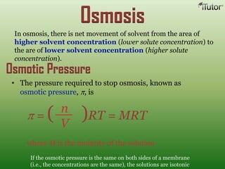 In osmosis, there is net movement of solvent from the area of
higher solvent concentration (lower solute concentration) to
the are of lower solvent concentration (higher solute
concentration).
Osmosis
• The pressure required to stop osmosis, known as
osmotic pressure, , is
where M is the molarity of the solution
If the osmotic pressure is the same on both sides of a membrane
(i.e., the concentrations are the same), the solutions are isotonic
n
V
= ( )RT = MRT
Osmotic Pressure
 
