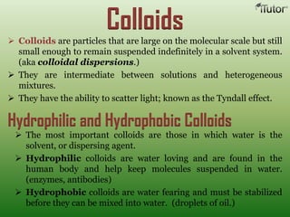 Colloids Colloids are particles that are large on the molecular scale but still
small enough to remain suspended indefinitely in a solvent system.
(aka colloidal dispersions.)
 They are intermediate between solutions and heterogeneous
mixtures.
 They have the ability to scatter light; known as the Tyndall effect.
Hydrophilic and Hydrophobic Colloids
 The most important colloids are those in which water is the
solvent, or dispersing agent.
 Hydrophilic colloids are water loving and are found in the
human body and help keep molecules suspended in water.
(enzymes, antibodies)
 Hydrophobic colloids are water fearing and must be stabilized
before they can be mixed into water. (droplets of oil.)
 