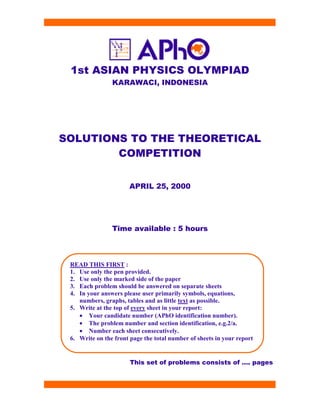 1st ASIAN PHYSICS OLYMPIAD
KARAWACI, INDONESIA
SOLUTIONS TO THE THEORETICAL
COMPETITION
APRIL 25, 2000
Time available : 5 hours
This set of problems consists of …. pages
READ THIS FIRST :
1. Use only the pen provided.
2. Use only the marked side of the paper
3. Each problem should be answered on separate sheets
4. In your answers please user primarily symbols, equations,
numbers, graphs, tables and as little text as possible.
5. Write at the top of every sheet in your report:
• Your candidate number (APhO identification number).
• The problem number and section identification, e.g.2/a.
• Number each sheet consecutively.
6. Write on the front page the total number of sheets in your report
 