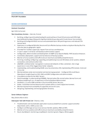CERTIFICATION
ITIL® 2011 Foundation
WORK EXPERIENCE
Assistant Consultant
April 2011 to Current
Tata Consultancy Services – Helsinki,Finland
 Building,configuringand troubleshootingOn premised Azure Cloud Infrastructurewith 99% High
Availability technology of AlwaysOn High Availability Group setup with Cluster Server Environments.
 Buildingand Configured WSUS services and automated Azure VM patchingprocess and reduced 75%
manual work.
 Experience in configured Reliable,Secureand Cost effective backup solution usingAzure Backup Vault to
store the data on geographic region.
 Provided Tier III/other supportper request from various constituencies.
 7+ year’s expert in of Server and Databaseadministrator support.
 Configuration, Administration and Development of LAMP (Linux Apache MySQL PHP) based architecture.
 Installation,deployment, supportand maintenance of backup systems.
 Monitor all Linux systems and traffic to ensure maximum availability and performance.
 Planning,installing,configuring,supporting,and optimizing Linux and Windows server systems,network
connections and communication links.
 LAN/WAN and Data Center managment in outsourced networks of Atos cutstomers. Got a huge
expierience in one of the biggestData Center networks.
 Implementing and troubleshooting WLAN security and wireless IDS,Implementing VPN (remote clientand
sit-to-site)
 Maintained data center environmental and monitoringequipment - Configured Microsoft Azure
Operational Insights Experton SSIS, SSAS and SSRS Configuration and administration.
 Linux Administration for the RHEL Servers.
 Good knowledge in understandingof RDBMS, Normalization /De-normalization,Normal Form and
databasemodeling 4+ yrs.of experience in OracleDatabaseAdministrator.
 Handled L1, L2 and L3 DBA activities in Oracleand SQL Server Versions.
 Duties: Installation and maintenanceof all systems within a client’s digital environment.
 Maintainingmaximumavailability of supported services for users.
 Designing,implementing and managingActive Directory.
Senior Software Engineer
May 2010 to March 2011
Clairvoyant Tech Soft Private Ltd – Chennai, India
 Troubleshooter and resolved web application issuesescalated fromcustomer supportand other
departments with a 100%success rate.
 Configure and Manage various Linux services likeSSH, iptables,PAM and NFS.
 Monitor all Linux systems and traffic to ensure maximum availability and performance.
 Day to day Network monitoringusingNetwork monitoring tools-Nagios,Whatsupgold.
 