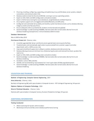  Planning,installing,configuring,supporting,and optimizing Linux and Windows server systems,network
connections and communication links.
 Databaseadministrator for Oracleand MS SQL runningon various operatingsystems.
 Expert on SSIS, SSAS and SSRS Configuration and administration.
 Expert in Performance tuning for sourcedatabases,targetdatabases and Batch Queries.
 Ensuringthat supportcalls arelogged and handled effectively and efficiently.
 Configured and automated daily,weekly and monthly system maintenancetasks such as databaseBackup,
Integrity and Disaster Recovery Plans.
 Ensure adequate antivirus protection & solutions aremaintained and updated.
 Good knowledge in understandingof RDBMS, Normalization /De-normalization,Normal Form and
databasemodelingand experience in OracleDatabaseAdministrator
Database Administrator
March 2009 to May 2010
First Source Private Ltd – Chennai,India
 Installed,upgraded SQL Server and Oracleserver applied latestservicepacks/hotfixes.
 Troubleshooter and resolved web application issuesescalated fromcustomer supportand other
departments with a 100%success rate.
 Improved reliability of supply chain software,systems,databaseand order processing.
 DatabaseBackups to ensure minimum loss of data duringdisastersand restored from back-up when the
need arise.
 Expert on SSIS, SSAS and SSRS Configuration and administration.
 Good knowledge in understandingof RDBMS, Normalization /De-normalization,Normal Form and
databasemodeling.
 Handled L1 and L2 DBA activities.
 Identify and recommending improvements for E-mail applications & Web-pagedevelopment.
 Good knowledge in understandingof RDBMS, Normalization /De-normalization,Normal Form and
databasemodeling.
EDUCATION AND TRAINING
Bachelor of Engineering: Computer Science Engineering, 2007
Anna University - Chennai, India
Bachelor of Engineering (BE) with specialization in Computer Science - IFET Collegeof Engineering, Villupuram.
Diploma: Diploma in Computer Technology, 2004
Direct of Technical Education - Chennai, India
Diploma with specialization in Computer Science, Elumalai PolytechnicCollege,Villupuram.
ADDITIONAL INFORMATION
Training Conducted
 Attend workshop for System administration.
 Workshop on Oracleand SQL server databaseperformance tuning.
 