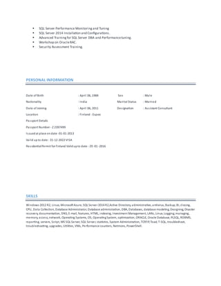  SQL Server Performance Monitoringand Tuning
 SQL Server 2014 Installation and Configurations.
 Advanced Trainingfor SQL Server DBA and Performancetuning.
 Workshop on OracleRAC.
 Security Assessment Training.
PERSONAL INFORMATION
Date of Birth : April 06, 1984 Sex : Male
Nationality : India Marital Status : Married
Date of Joining : April 06, 2011 Designation : Assistant Consultant
Location : Finland - Espoo
Passport Details
Passport Number - Z 2397499
Issuedat place ondate -01-01-2013
Valid upto date - 31-12-2022 VISA
ResidentialPermit for Finland Validupto date - 29 -01 -2016
SKILLS
Windows 2012 R2, Linux, MicrosoftAzure, SQL Server 2014 R2,Active Directory, administrative, antivirus, Backup, BI, closing,
CPU, Data Collection, Database Administrator, Database administration, DBA, Databases, database modeling, Designing, Disaster
recovery, documentation, DNS, E-mail, features, HTML, indexing, Investment Management, LANs, Linux, Logging, managing,
memory, access, network, Operating Systems, OS, OperatingSystem, optimization, ORACLE, Oracle Database, PLSQL, RDBMS,
reporting, servers, Script, MS SQL Server, SQL Server, statistics, System Administration, TCP/IP, Toad, T-SQL, troubleshoot,
troubleshooting, upgrades, Utilities, VMs, Performance counters, Netmons, PowerShell.
 