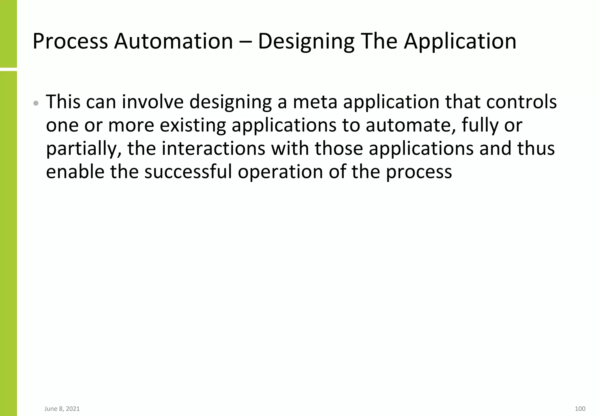 Process Automation – Designing The Application
• This can involve designing a meta application that controls
one or more existing applications to automate, fully or
partially, the interactions with those applications and thus
enable the successful operation of the process
June 8, 2021 100
 