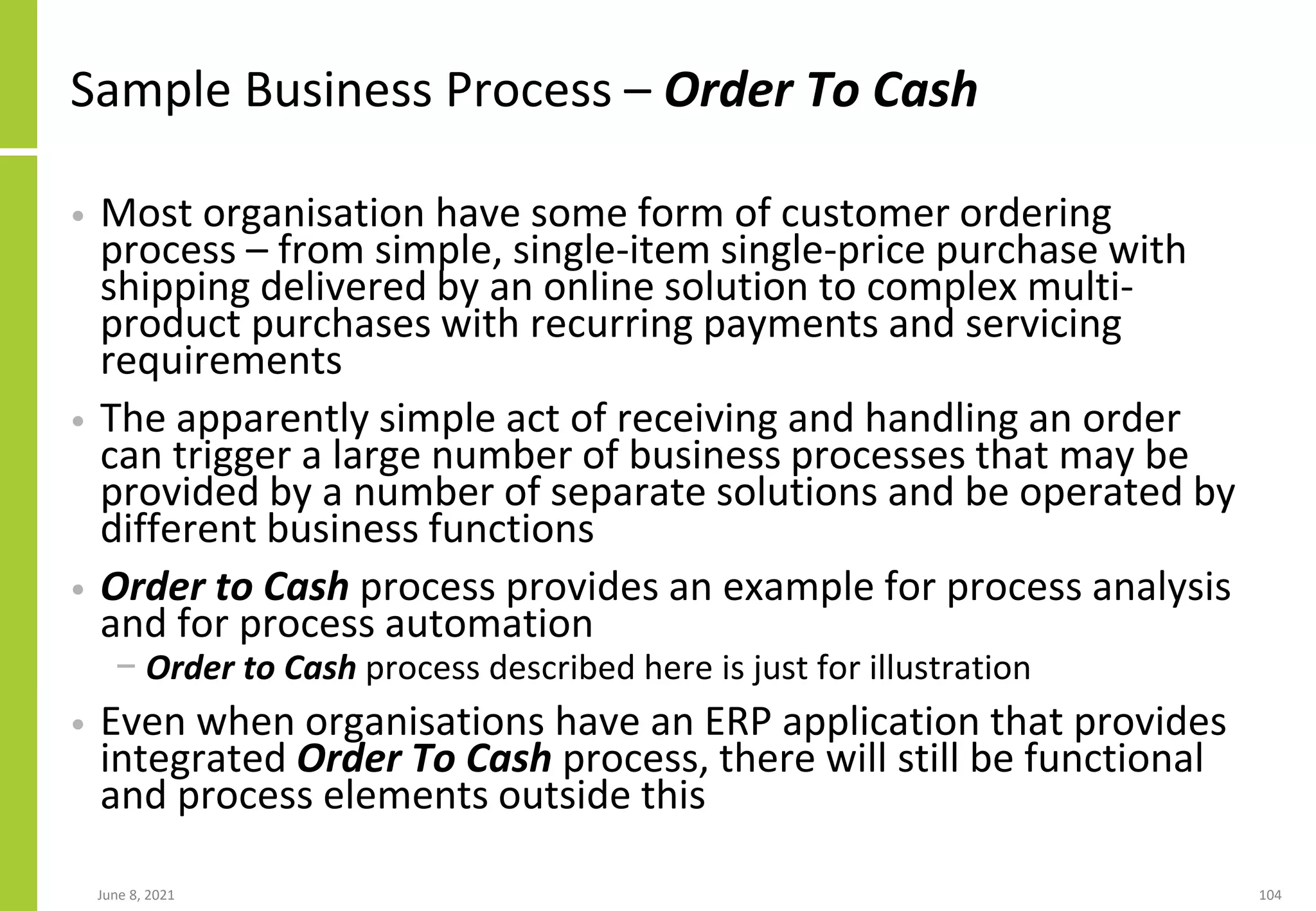 Sample Business Process – Order To Cash
• Most organisation have some form of customer ordering
process – from simple, single-item single-price purchase with
shipping delivered by an online solution to complex multi-
product purchases with recurring payments and servicing
requirements
• The apparently simple act of receiving and handling an order
can trigger a large number of business processes that may be
provided by a number of separate solutions and be operated by
different business functions
• Order to Cash process provides an example for process analysis
and for process automation
− Order to Cash process described here is just for illustration
• Even when organisations have an ERP application that provides
integrated Order To Cash process, there will still be functional
and process elements outside this
June 8, 2021 104
 