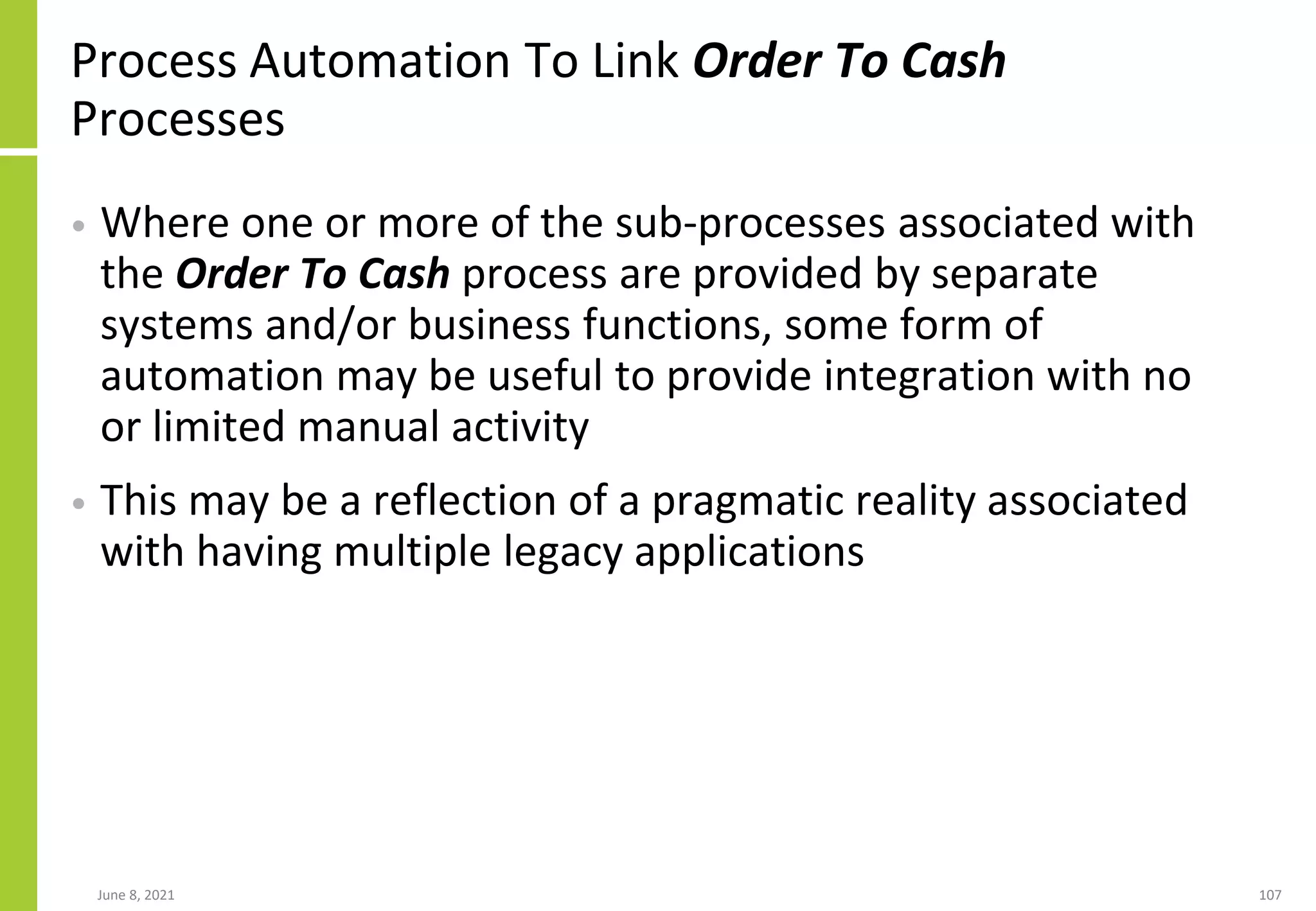 Process Automation To Link Order To Cash
Processes
• Where one or more of the sub-processes associated with
the Order To Cash process are provided by separate
systems and/or business functions, some form of
automation may be useful to provide integration with no
or limited manual activity
• This may be a reflection of a pragmatic reality associated
with having multiple legacy applications
June 8, 2021 107
 