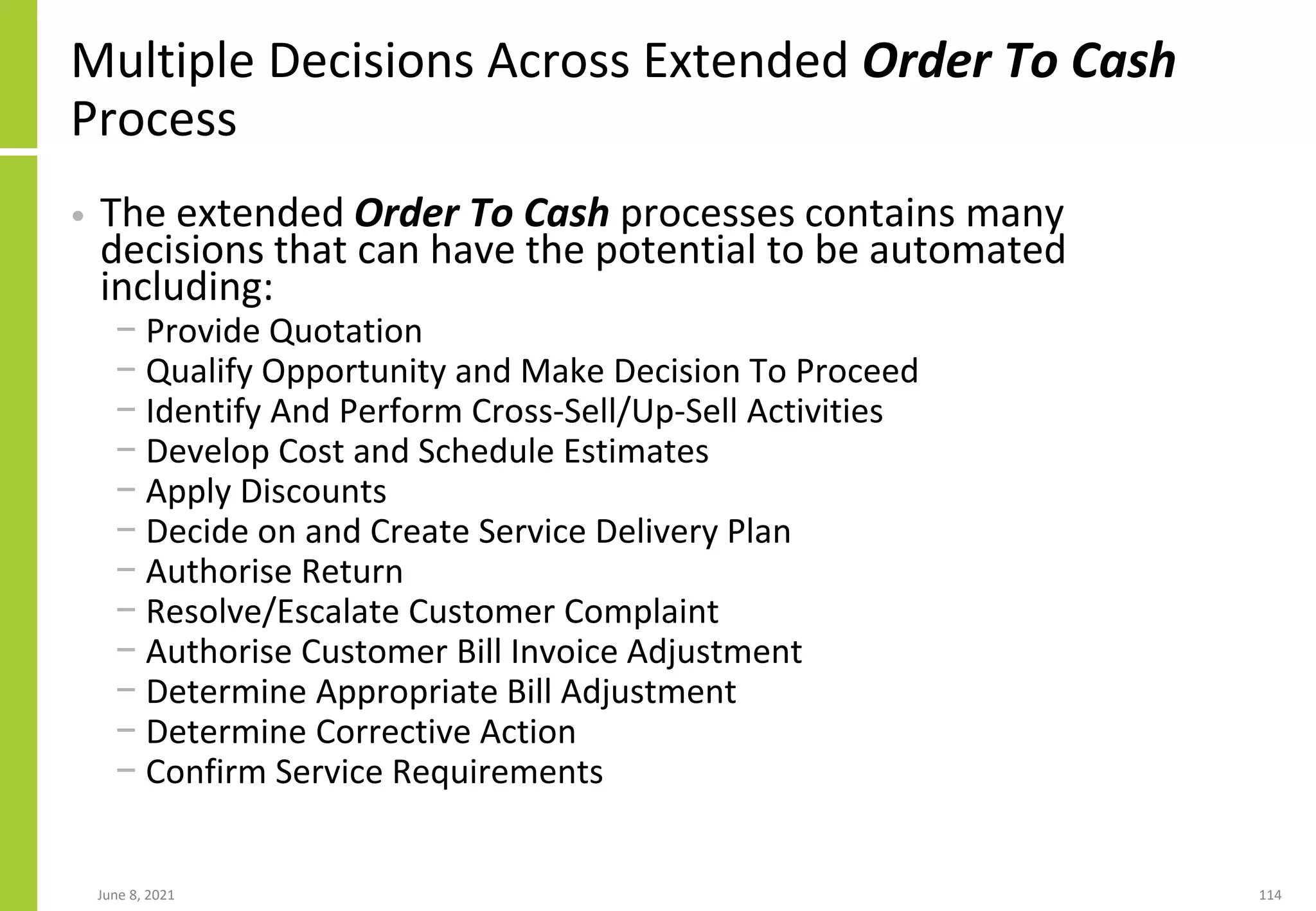 Multiple Decisions Across Extended Order To Cash
Process
• The extended Order To Cash processes contains many
decisions that can have the potential to be automated
including:
− Provide Quotation
− Qualify Opportunity and Make Decision To Proceed
− Identify And Perform Cross-Sell/Up-Sell Activities
− Develop Cost and Schedule Estimates
− Apply Discounts
− Decide on and Create Service Delivery Plan
− Authorise Return
− Resolve/Escalate Customer Complaint
− Authorise Customer Bill Invoice Adjustment
− Determine Appropriate Bill Adjustment
− Determine Corrective Action
− Confirm Service Requirements
June 8, 2021 114
 