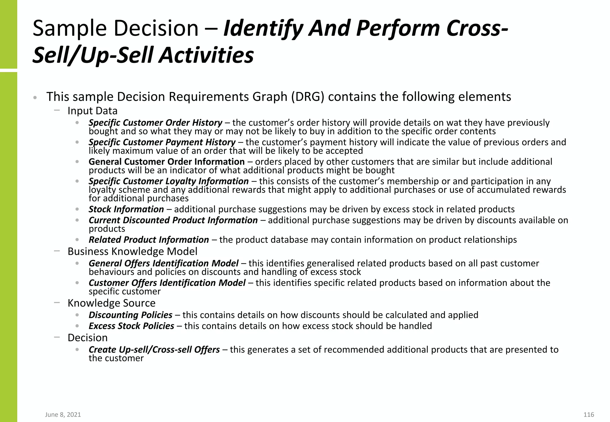 Sample Decision – Identify And Perform Cross-
Sell/Up-Sell Activities
• This sample Decision Requirements Graph (DRG) contains the following elements
− Input Data
• Specific Customer Order History – the customer’s order history will provide details on wat they have previously
bought and so what they may or may not be likely to buy in addition to the specific order contents
• Specific Customer Payment History – the customer’s payment history will indicate the value of previous orders and
likely maximum value of an order that will be likely to be accepted
• General Customer Order Information – orders placed by other customers that are similar but include additional
products will be an indicator of what additional products might be bought
• Specific Customer Loyalty Information – this consists of the customer’s membership or and participation in any
loyalty scheme and any additional rewards that might apply to additional purchases or use of accumulated rewards
for additional purchases
• Stock Information – additional purchase suggestions may be driven by excess stock in related products
• Current Discounted Product Information – additional purchase suggestions may be driven by discounts available on
products
• Related Product Information – the product database may contain information on product relationships
− Business Knowledge Model
• General Offers Identification Model – this identifies generalised related products based on all past customer
behaviours and policies on discounts and handling of excess stock
• Customer Offers Identification Model – this identifies specific related products based on information about the
specific customer
− Knowledge Source
• Discounting Policies – this contains details on how discounts should be calculated and applied
• Excess Stock Policies – this contains details on how excess stock should be handled
− Decision
• Create Up-sell/Cross-sell Offers – this generates a set of recommended additional products that are presented to
the customer
June 8, 2021 116
 