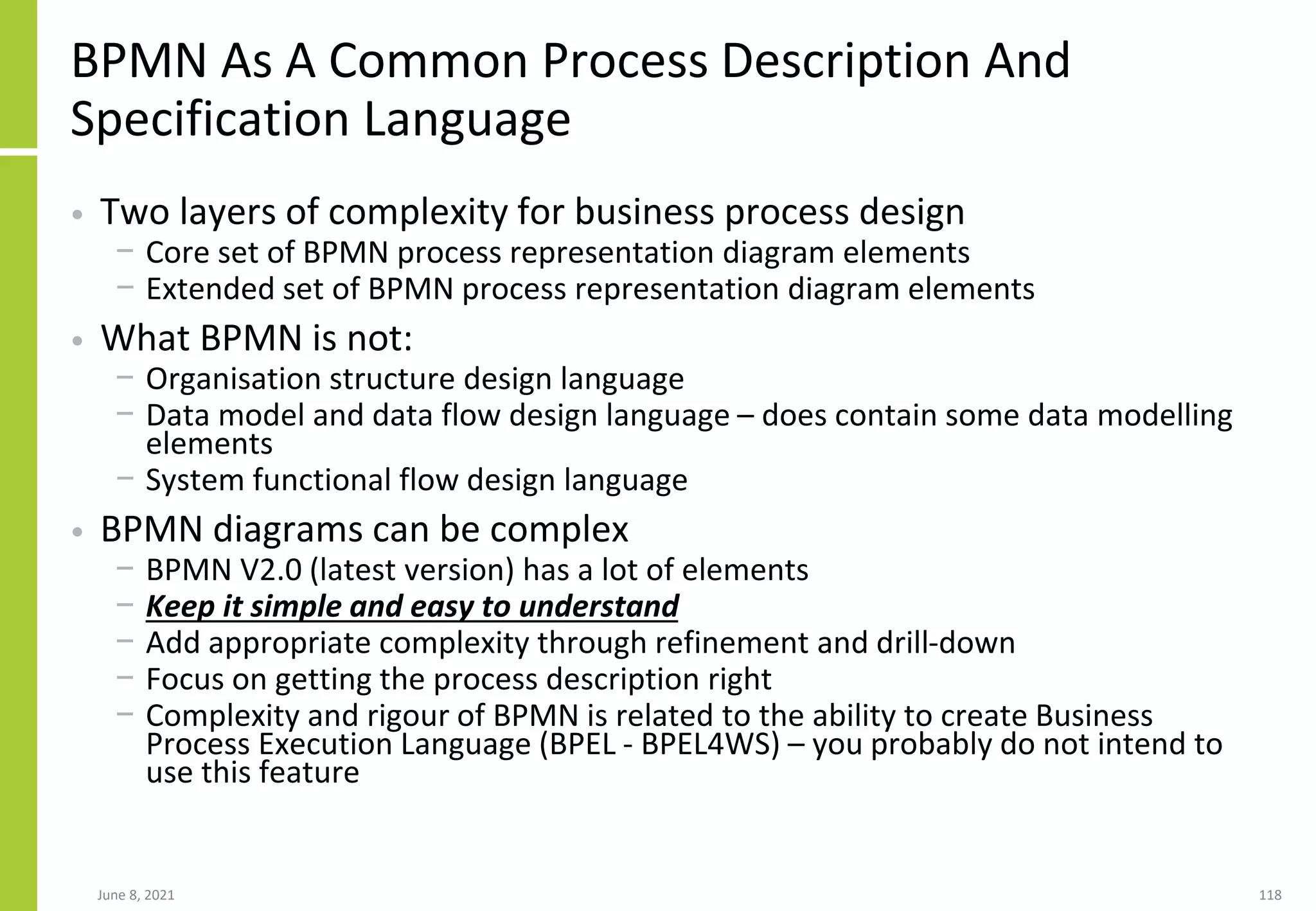 June 8, 2021 118
BPMN As A Common Process Description And
Specification Language
• Two layers of complexity for business process design
− Core set of BPMN process representation diagram elements
− Extended set of BPMN process representation diagram elements
• What BPMN is not:
− Organisation structure design language
− Data model and data flow design language – does contain some data modelling
elements
− System functional flow design language
• BPMN diagrams can be complex
− BPMN V2.0 (latest version) has a lot of elements
− Keep it simple and easy to understand
− Add appropriate complexity through refinement and drill-down
− Focus on getting the process description right
− Complexity and rigour of BPMN is related to the ability to create Business
Process Execution Language (BPEL - BPEL4WS) – you probably do not intend to
use this feature
 