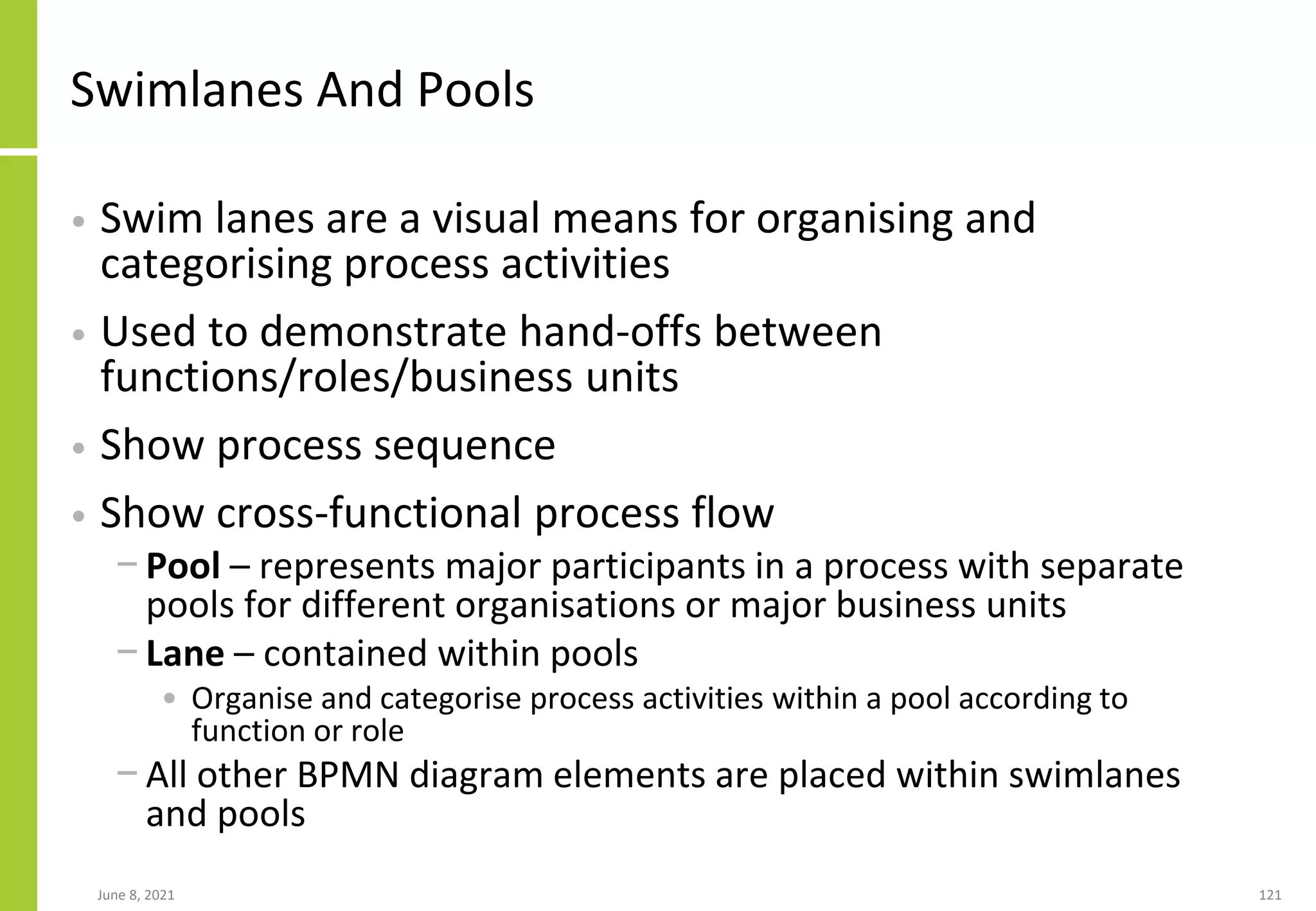 June 8, 2021 121
Swimlanes And Pools
• Swim lanes are a visual means for organising and
categorising process activities
• Used to demonstrate hand-offs between
functions/roles/business units
• Show process sequence
• Show cross-functional process flow
− Pool – represents major participants in a process with separate
pools for different organisations or major business units
− Lane – contained within pools
• Organise and categorise process activities within a pool according to
function or role
− All other BPMN diagram elements are placed within swimlanes
and pools
 