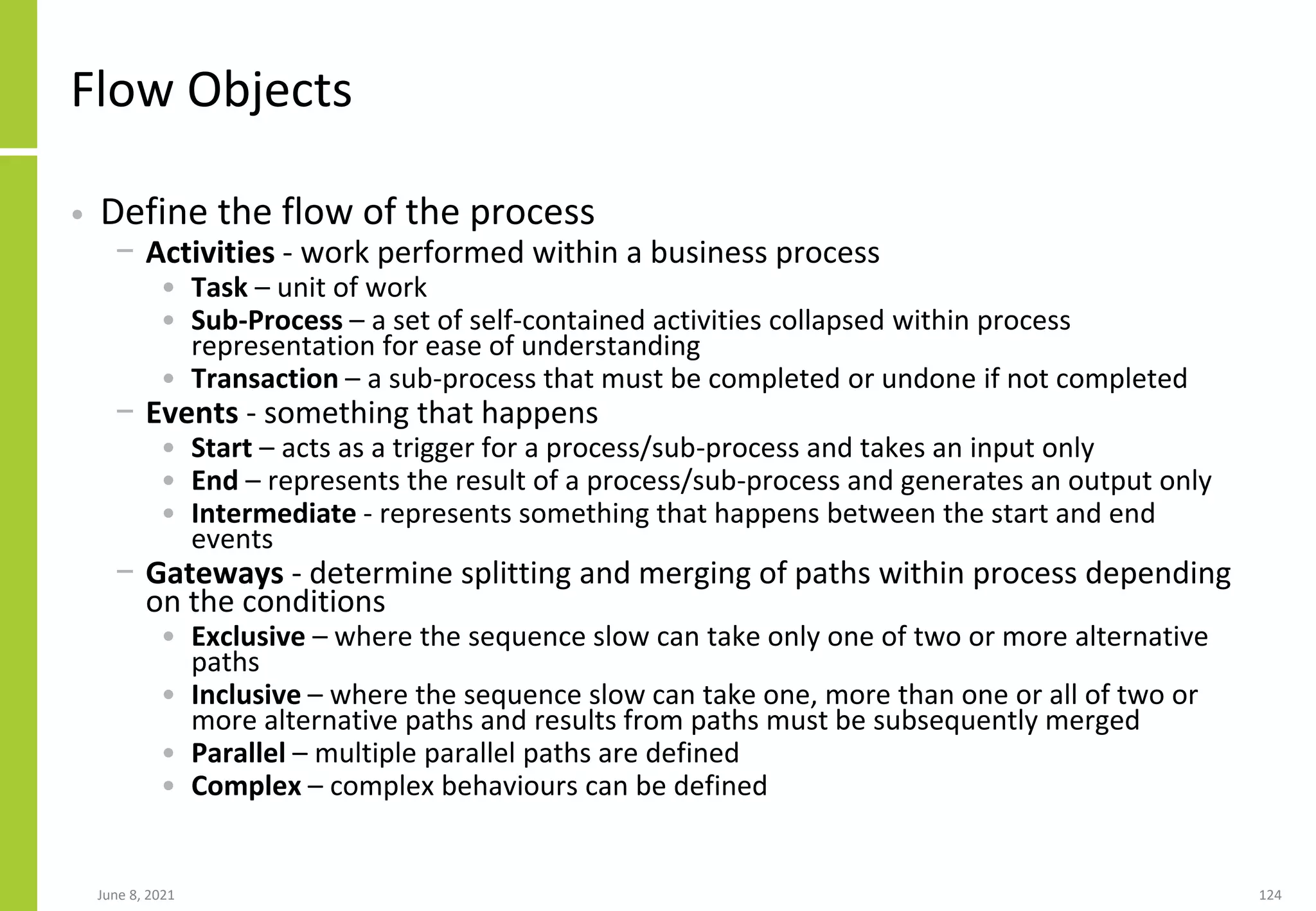 June 8, 2021 124
Flow Objects
• Define the flow of the process
− Activities - work performed within a business process
• Task – unit of work
• Sub-Process – a set of self-contained activities collapsed within process
representation for ease of understanding
• Transaction – a sub-process that must be completed or undone if not completed
− Events - something that happens
• Start – acts as a trigger for a process/sub-process and takes an input only
• End – represents the result of a process/sub-process and generates an output only
• Intermediate - represents something that happens between the start and end
events
− Gateways - determine splitting and merging of paths within process depending
on the conditions
• Exclusive – where the sequence slow can take only one of two or more alternative
paths
• Inclusive – where the sequence slow can take one, more than one or all of two or
more alternative paths and results from paths must be subsequently merged
• Parallel – multiple parallel paths are defined
• Complex – complex behaviours can be defined
 