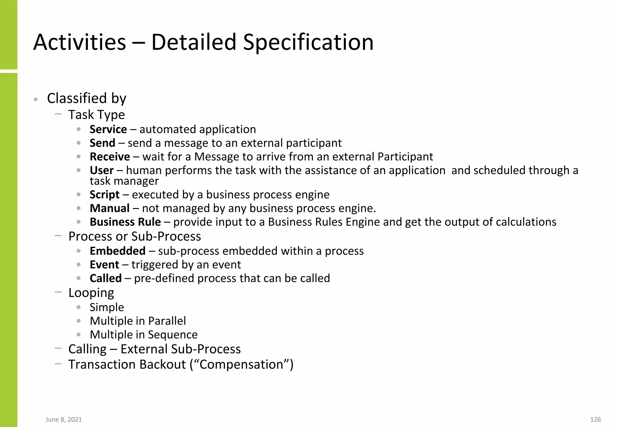 June 8, 2021 126
Activities – Detailed Specification
• Classified by
− Task Type
• Service – automated application
• Send – send a message to an external participant
• Receive – wait for a Message to arrive from an external Participant
• User – human performs the task with the assistance of an application and scheduled through a
task manager
• Script – executed by a business process engine
• Manual – not managed by any business process engine.
• Business Rule – provide input to a Business Rules Engine and get the output of calculations
− Process or Sub-Process
• Embedded – sub-process embedded within a process
• Event – triggered by an event
• Called – pre-defined process that can be called
− Looping
• Simple
• Multiple in Parallel
• Multiple in Sequence
− Calling – External Sub-Process
− Transaction Backout (“Compensation”)
 