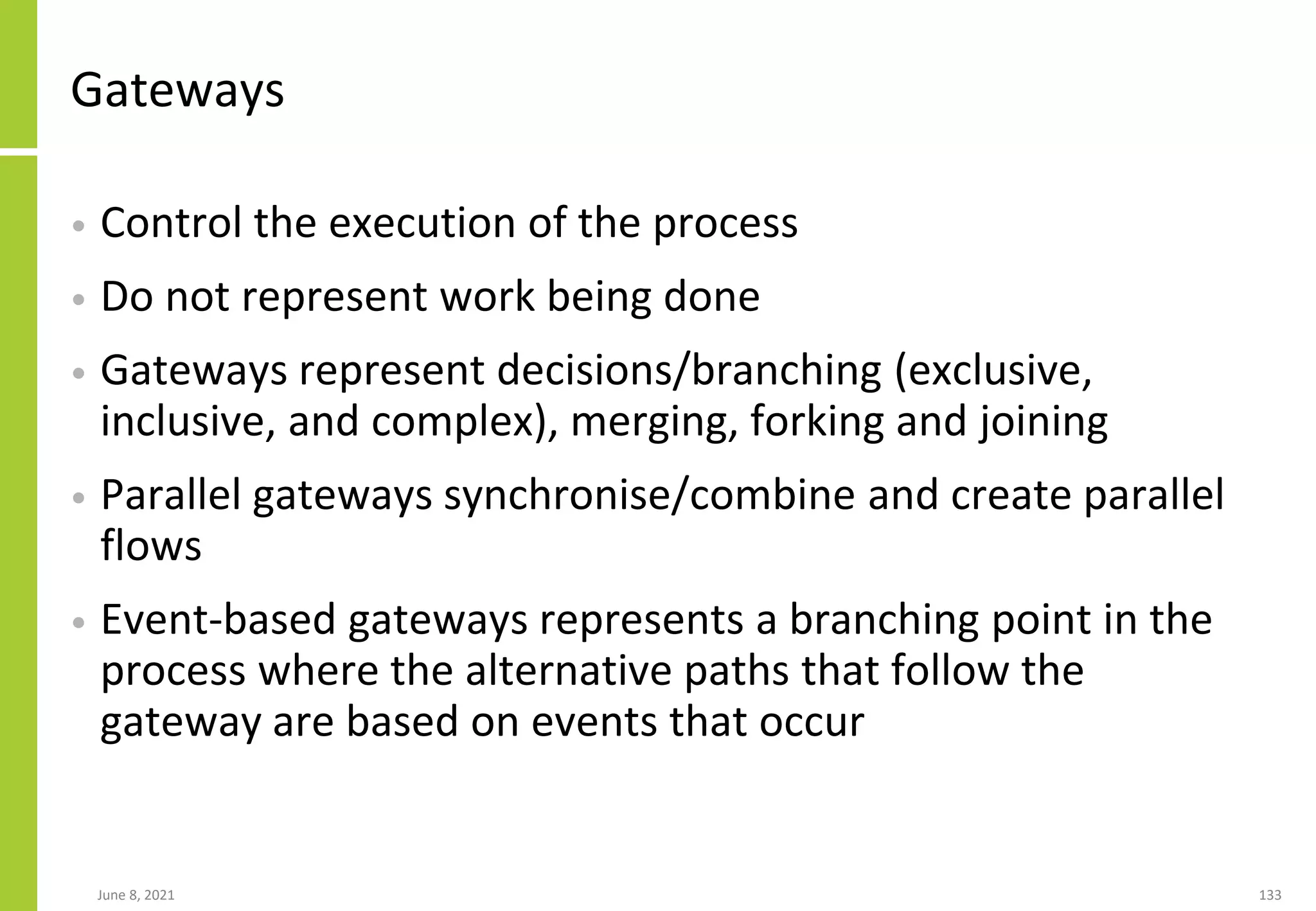 June 8, 2021 133
Gateways
• Control the execution of the process
• Do not represent work being done
• Gateways represent decisions/branching (exclusive,
inclusive, and complex), merging, forking and joining
• Parallel gateways synchronise/combine and create parallel
flows
• Event-based gateways represents a branching point in the
process where the alternative paths that follow the
gateway are based on events that occur
 