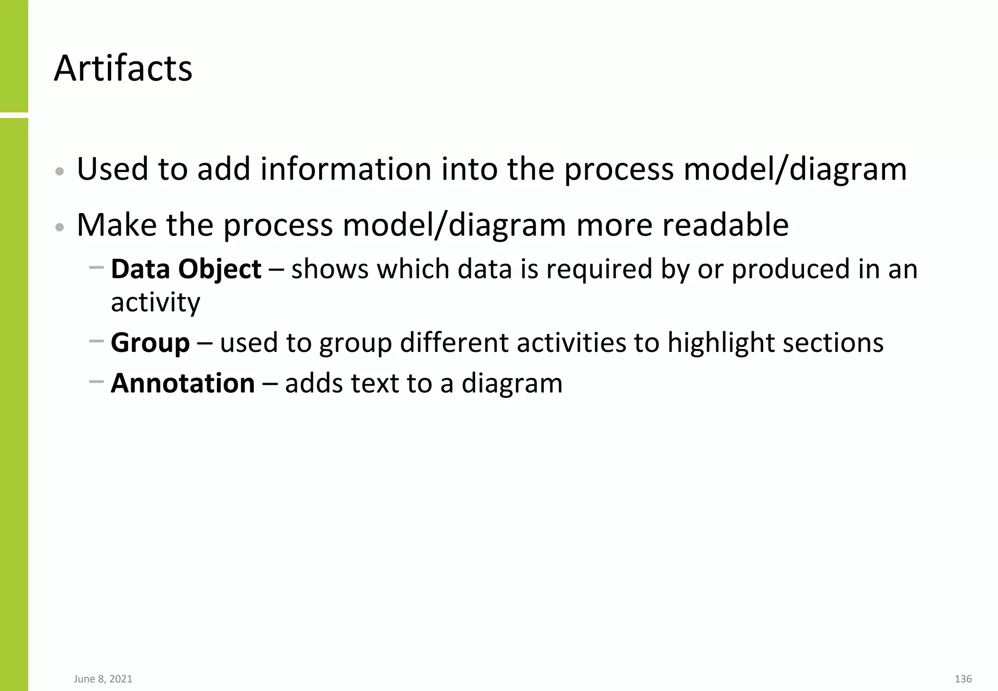 June 8, 2021 136
Artifacts
• Used to add information into the process model/diagram
• Make the process model/diagram more readable
− Data Object – shows which data is required by or produced in an
activity
− Group – used to group different activities to highlight sections
− Annotation – adds text to a diagram
 