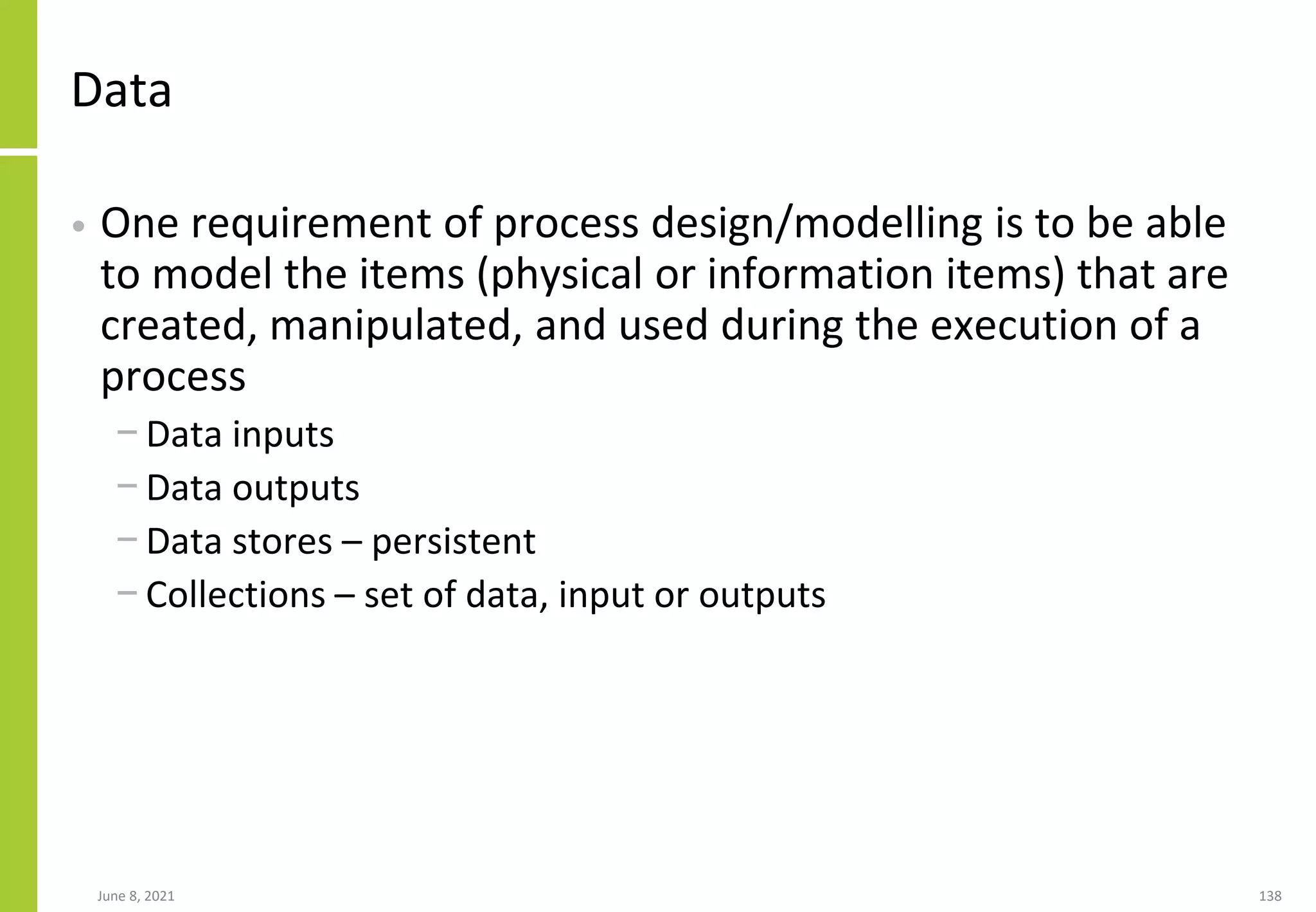 June 8, 2021 138
Data
• One requirement of process design/modelling is to be able
to model the items (physical or information items) that are
created, manipulated, and used during the execution of a
process
− Data inputs
− Data outputs
− Data stores – persistent
− Collections – set of data, input or outputs
 