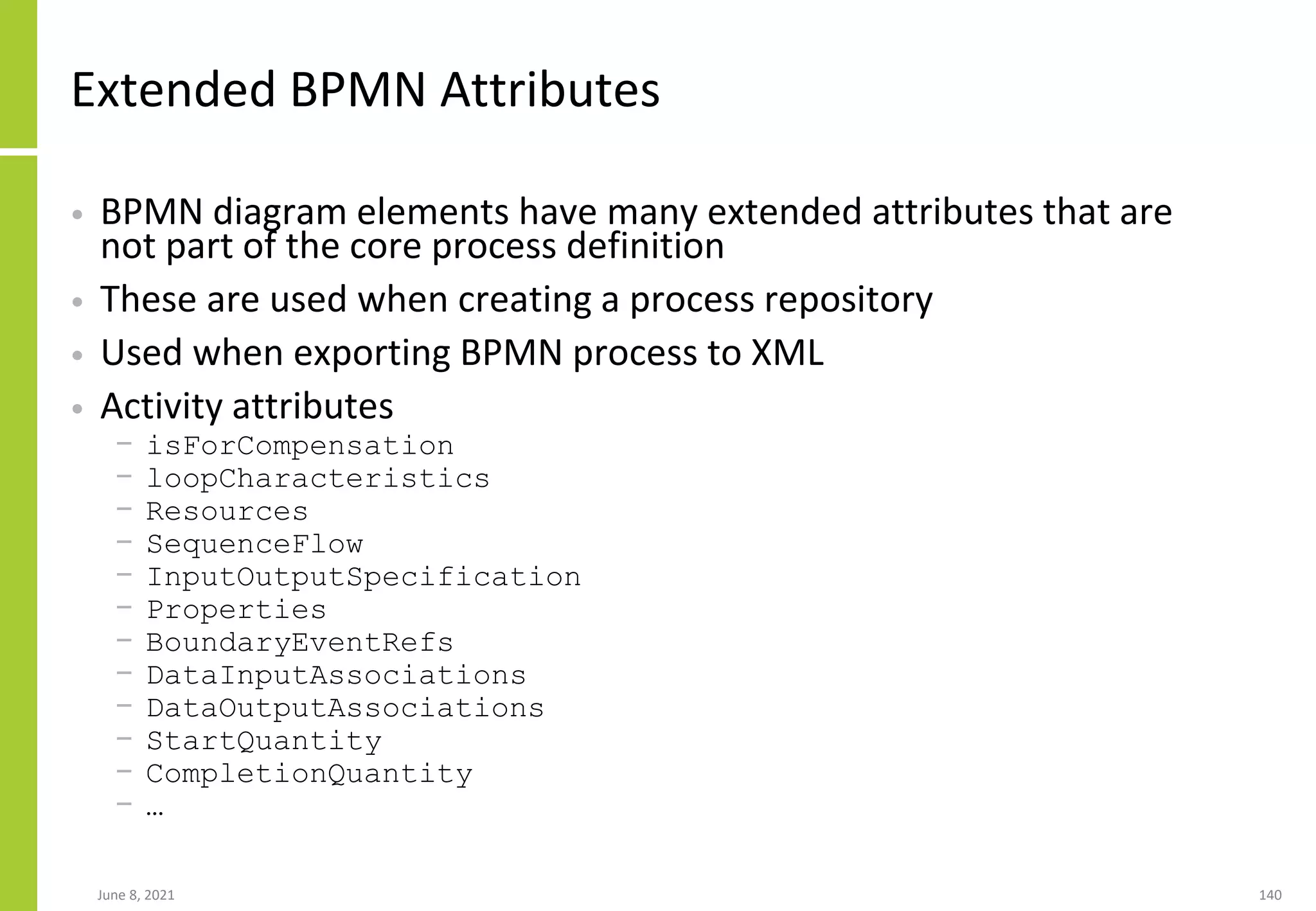 June 8, 2021 140
Extended BPMN Attributes
• BPMN diagram elements have many extended attributes that are
not part of the core process definition
• These are used when creating a process repository
• Used when exporting BPMN process to XML
• Activity attributes
− isForCompensation
− loopCharacteristics
− Resources
− SequenceFlow
− InputOutputSpecification
− Properties
− BoundaryEventRefs
− DataInputAssociations
− DataOutputAssociations
− StartQuantity
− CompletionQuantity
− …
 