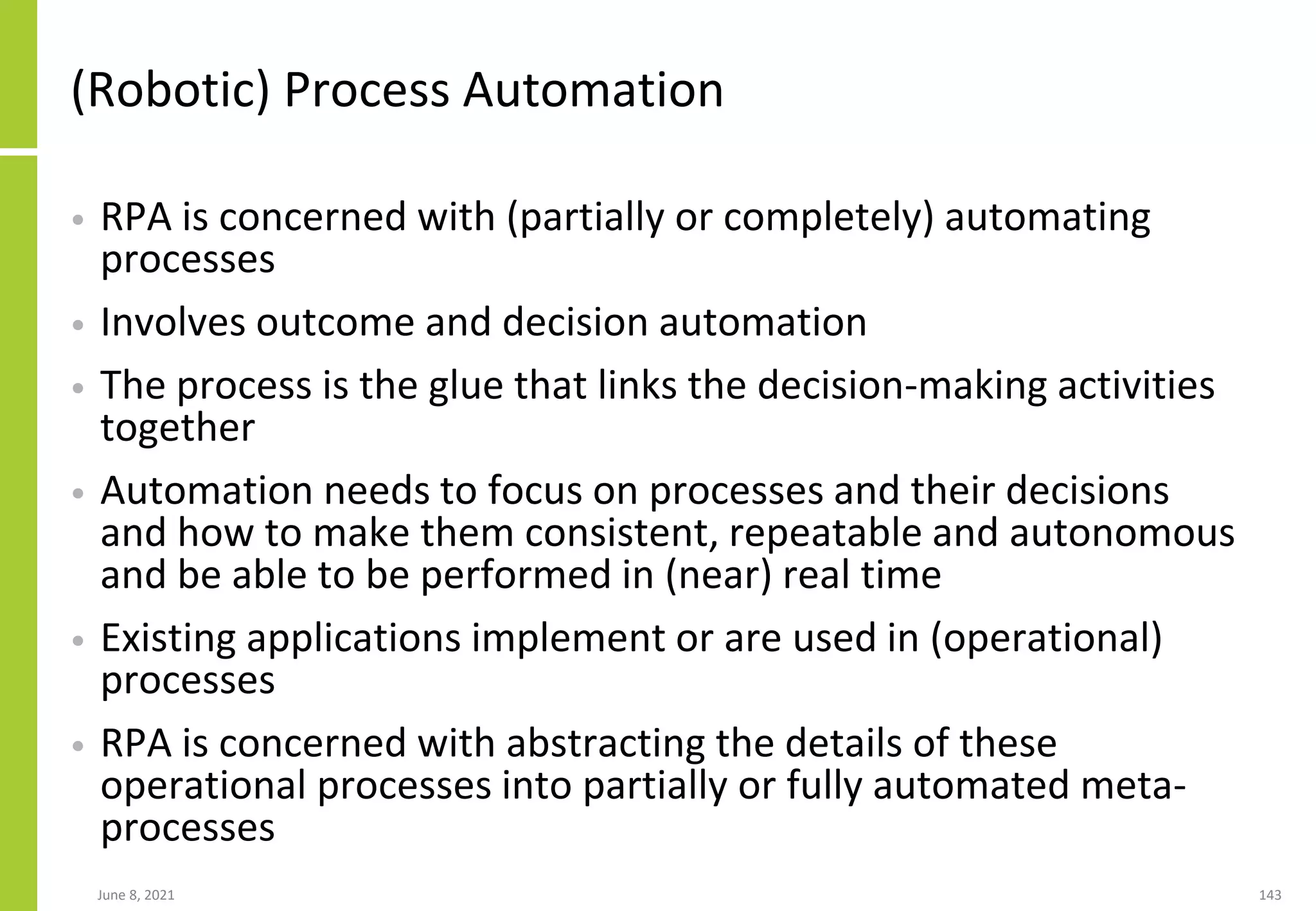 (Robotic) Process Automation
• RPA is concerned with (partially or completely) automating
processes
• Involves outcome and decision automation
• The process is the glue that links the decision-making activities
together
• Automation needs to focus on processes and their decisions
and how to make them consistent, repeatable and autonomous
and be able to be performed in (near) real time
• Existing applications implement or are used in (operational)
processes
• RPA is concerned with abstracting the details of these
operational processes into partially or fully automated meta-
processes
June 8, 2021 143
 