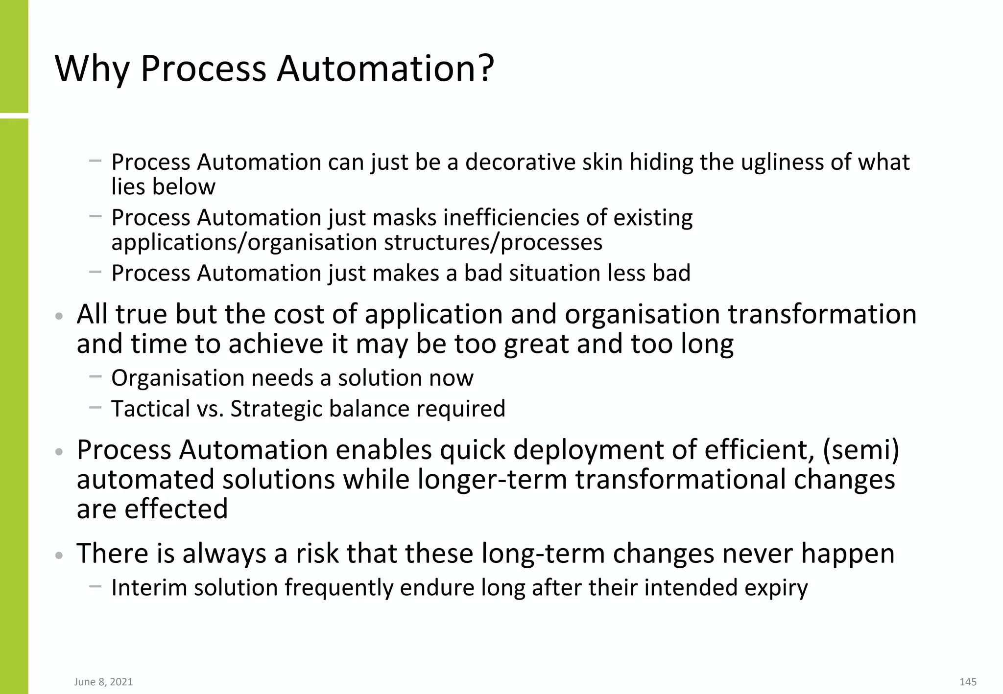 Why Process Automation?
− Process Automation can just be a decorative skin hiding the ugliness of what
lies below
− Process Automation just masks inefficiencies of existing
applications/organisation structures/processes
− Process Automation just makes a bad situation less bad
• All true but the cost of application and organisation transformation
and time to achieve it may be too great and too long
− Organisation needs a solution now
− Tactical vs. Strategic balance required
• Process Automation enables quick deployment of efficient, (semi)
automated solutions while longer-term transformational changes
are effected
• There is always a risk that these long-term changes never happen
− Interim solution frequently endure long after their intended expiry
June 8, 2021 145
 