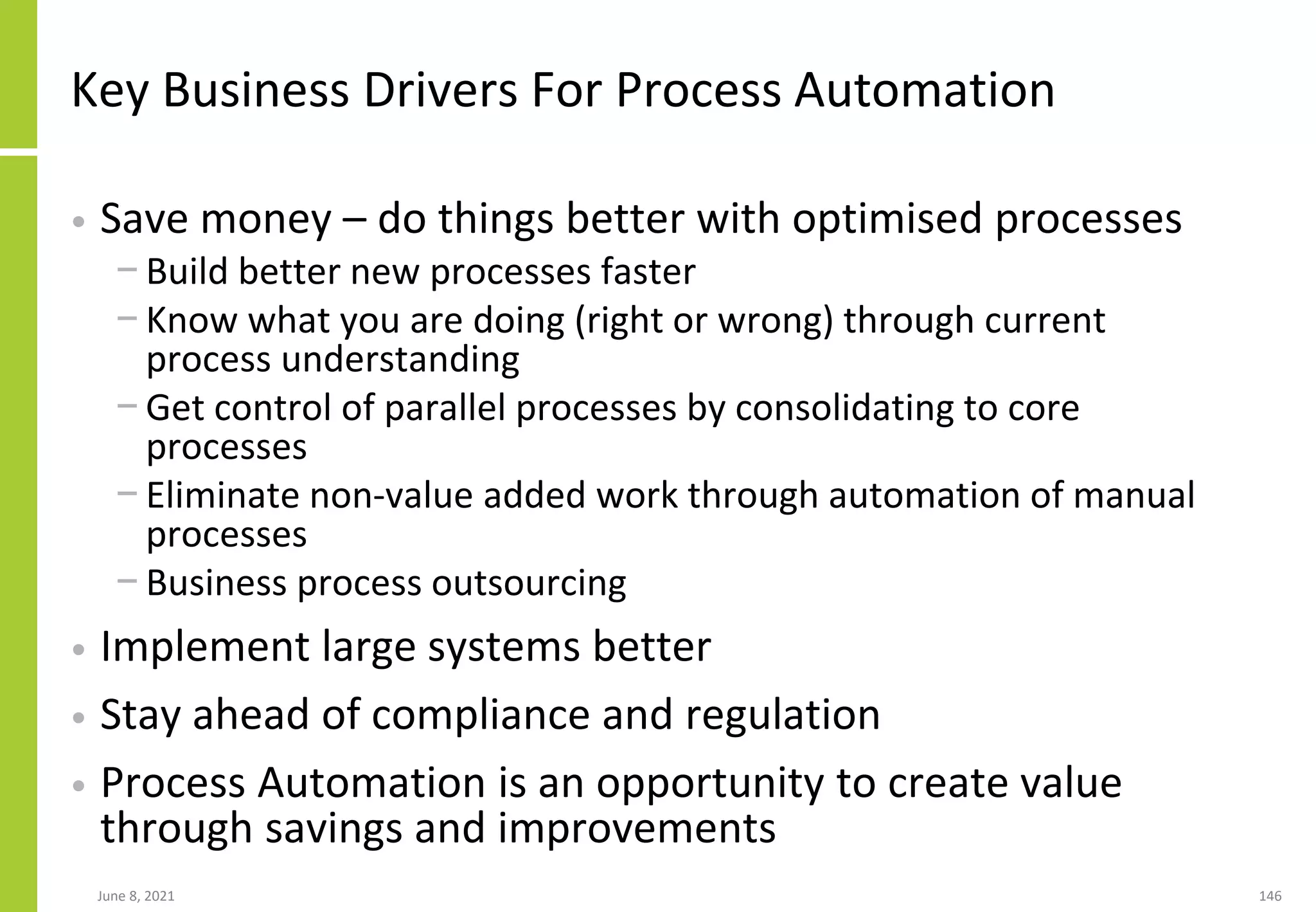 June 8, 2021 146
Key Business Drivers For Process Automation
• Save money – do things better with optimised processes
− Build better new processes faster
− Know what you are doing (right or wrong) through current
process understanding
− Get control of parallel processes by consolidating to core
processes
− Eliminate non-value added work through automation of manual
processes
− Business process outsourcing
• Implement large systems better
• Stay ahead of compliance and regulation
• Process Automation is an opportunity to create value
through savings and improvements
 