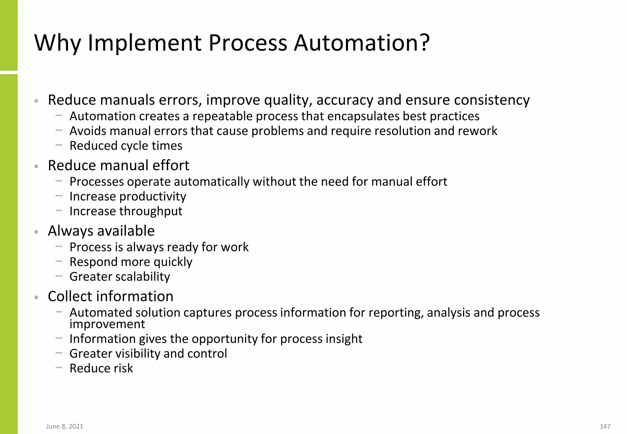 Why Implement Process Automation?
• Reduce manuals errors, improve quality, accuracy and ensure consistency
− Automation creates a repeatable process that encapsulates best practices
− Avoids manual errors that cause problems and require resolution and rework
− Reduced cycle times
• Reduce manual effort
− Processes operate automatically without the need for manual effort
− Increase productivity
− Increase throughput
• Always available
− Process is always ready for work
− Respond more quickly
− Greater scalability
• Collect information
− Automated solution captures process information for reporting, analysis and process
improvement
− Information gives the opportunity for process insight
− Greater visibility and control
− Reduce risk
June 8, 2021 147
 