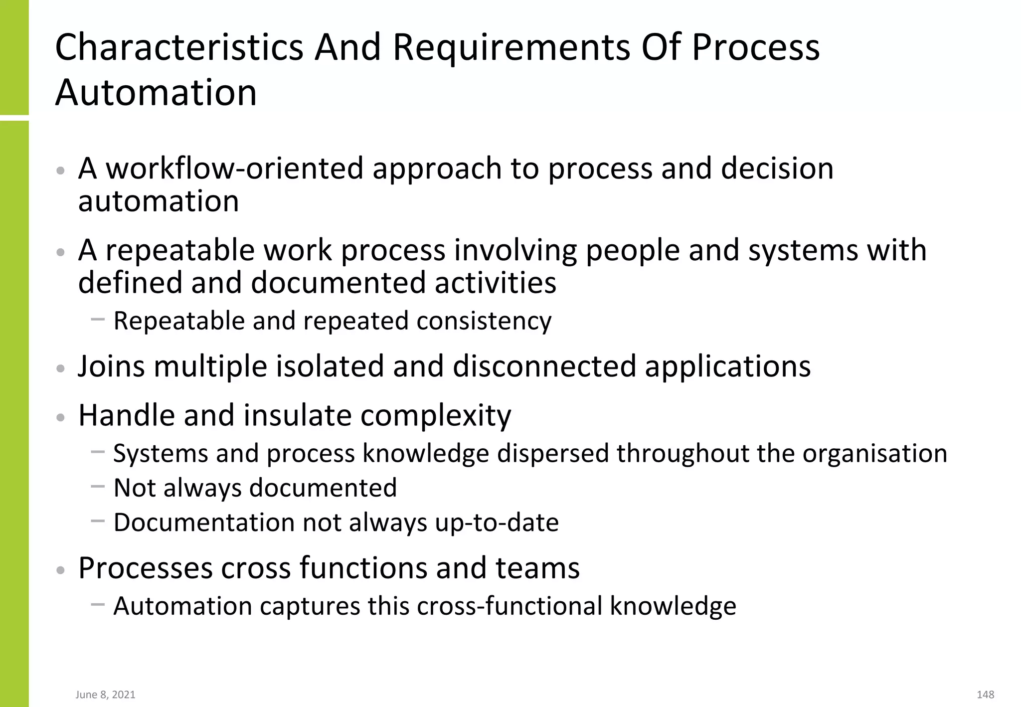 Characteristics And Requirements Of Process
Automation
• A workflow-oriented approach to process and decision
automation
• A repeatable work process involving people and systems with
defined and documented activities
− Repeatable and repeated consistency
• Joins multiple isolated and disconnected applications
• Handle and insulate complexity
− Systems and process knowledge dispersed throughout the organisation
− Not always documented
− Documentation not always up-to-date
• Processes cross functions and teams
− Automation captures this cross-functional knowledge
June 8, 2021 148
 