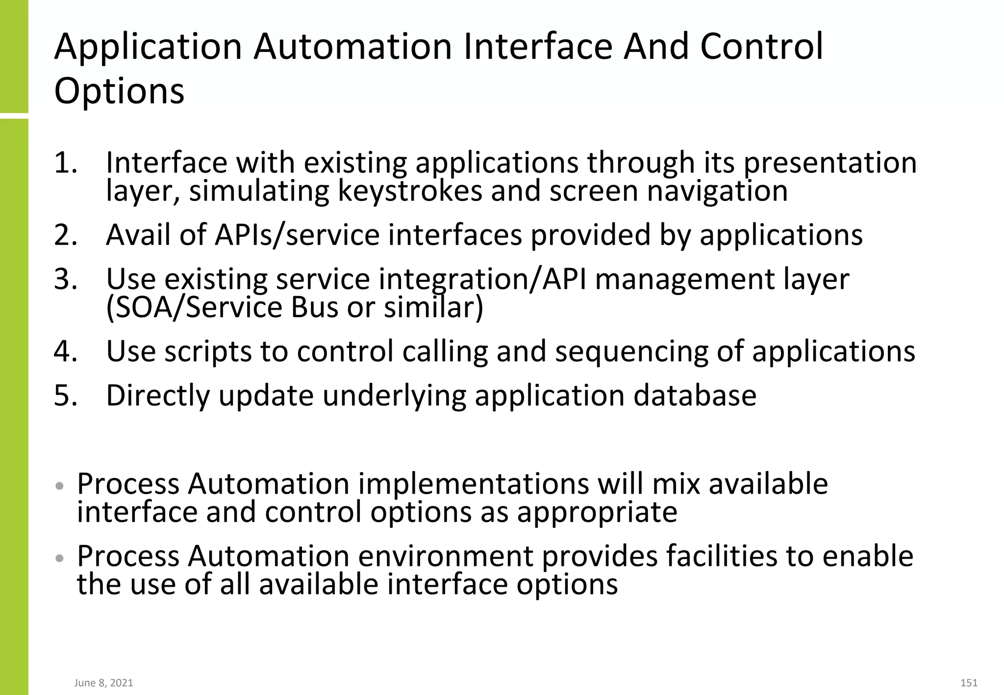 Application Automation Interface And Control
Options
1. Interface with existing applications through its presentation
layer, simulating keystrokes and screen navigation
2. Avail of APIs/service interfaces provided by applications
3. Use existing service integration/API management layer
(SOA/Service Bus or similar)
4. Use scripts to control calling and sequencing of applications
5. Directly update underlying application database
• Process Automation implementations will mix available
interface and control options as appropriate
• Process Automation environment provides facilities to enable
the use of all available interface options
June 8, 2021 151
 