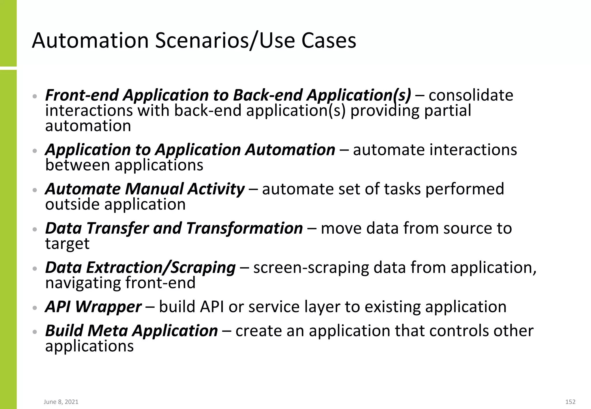 Automation Scenarios/Use Cases
• Front-end Application to Back-end Application(s) – consolidate
interactions with back-end application(s) providing partial
automation
• Application to Application Automation – automate interactions
between applications
• Automate Manual Activity – automate set of tasks performed
outside application
• Data Transfer and Transformation – move data from source to
target
• Data Extraction/Scraping – screen-scraping data from application,
navigating front-end
• API Wrapper – build API or service layer to existing application
• Build Meta Application – create an application that controls other
applications
June 8, 2021 152
 