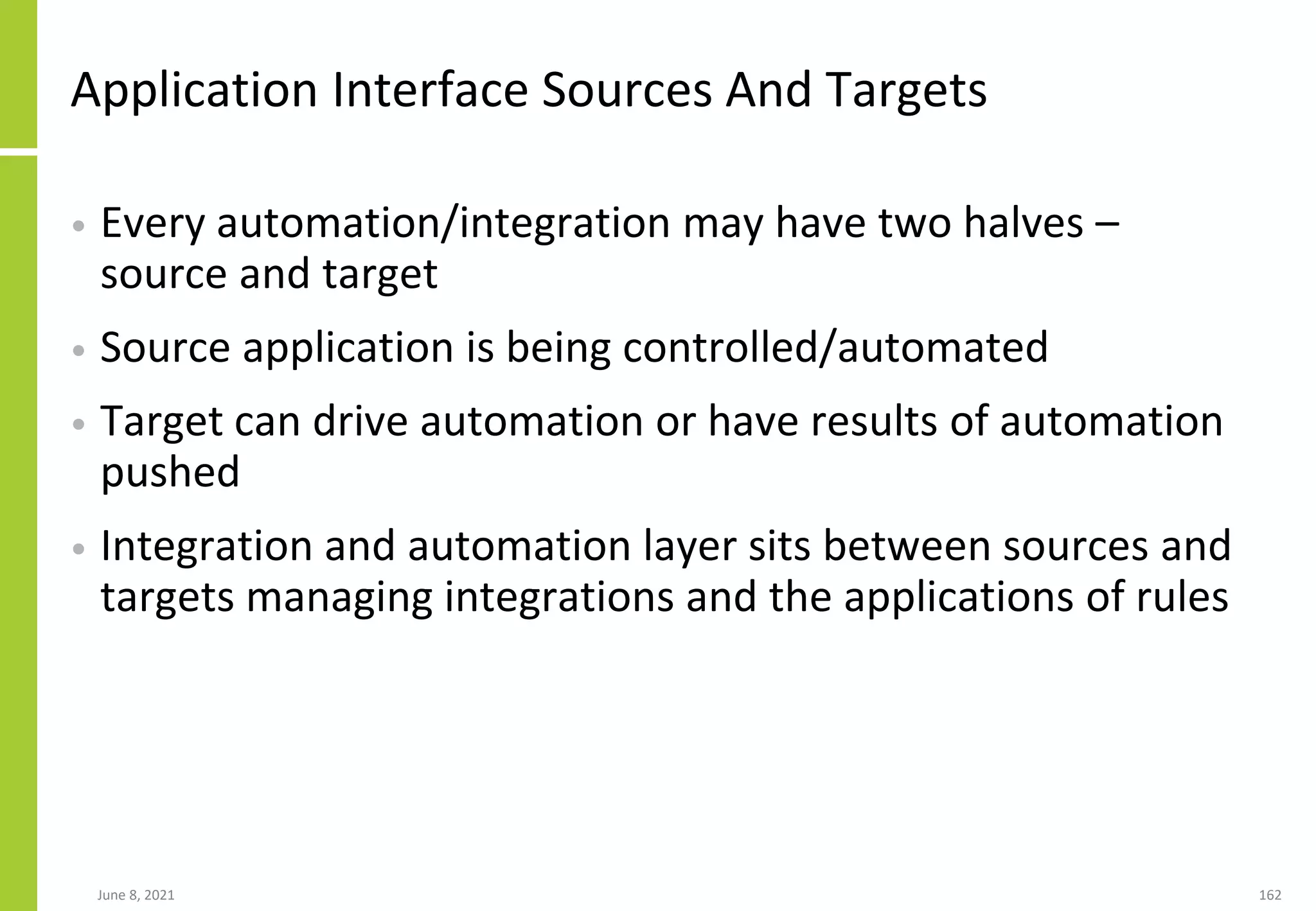 Application Interface Sources And Targets
• Every automation/integration may have two halves –
source and target
• Source application is being controlled/automated
• Target can drive automation or have results of automation
pushed
• Integration and automation layer sits between sources and
targets managing integrations and the applications of rules
June 8, 2021 162
 
