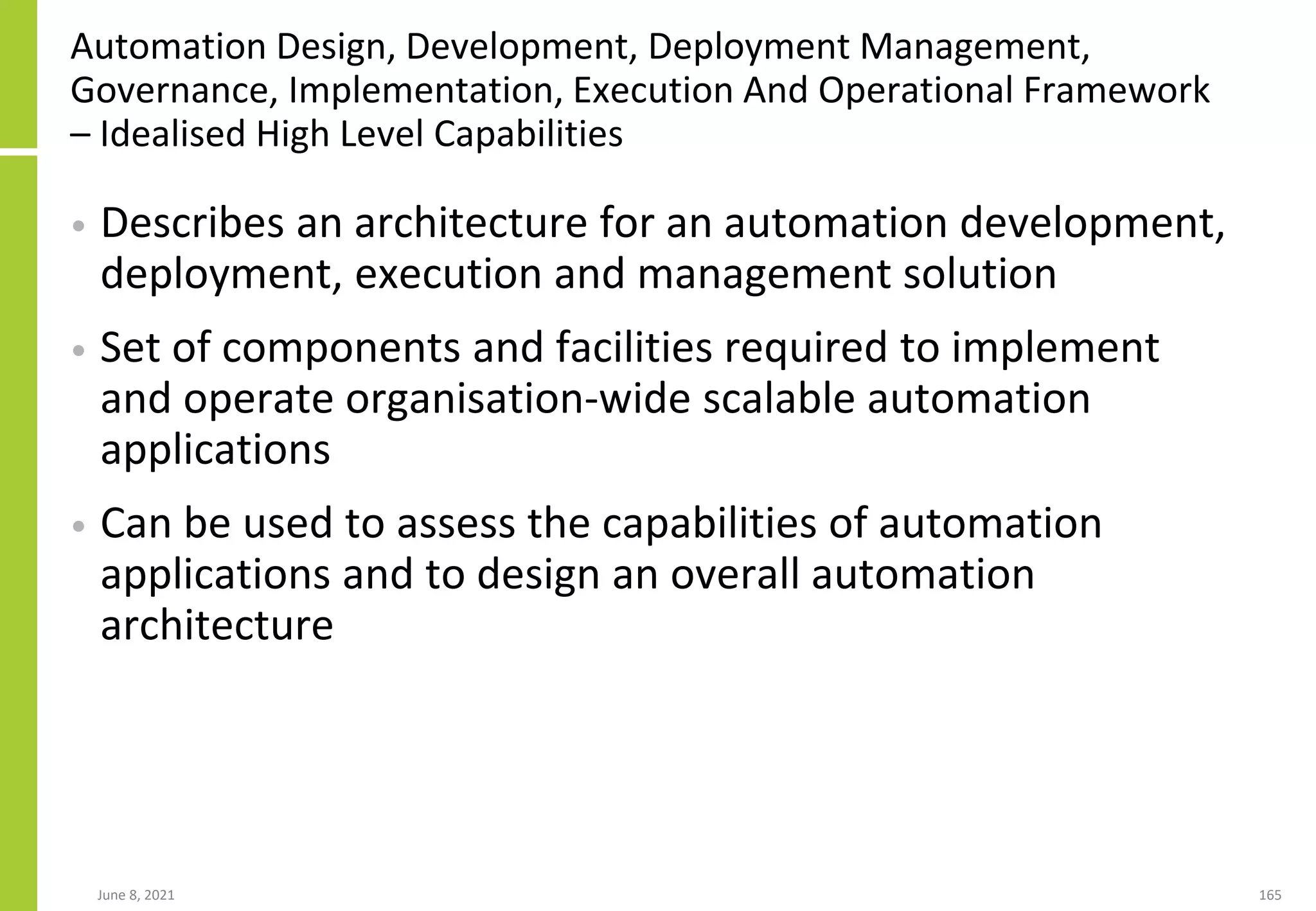 Automation Design, Development, Deployment Management,
Governance, Implementation, Execution And Operational Framework
– Idealised High Level Capabilities
• Describes an architecture for an automation development,
deployment, execution and management solution
• Set of components and facilities required to implement
and operate organisation-wide scalable automation
applications
• Can be used to assess the capabilities of automation
applications and to design an overall automation
architecture
June 8, 2021 165
 