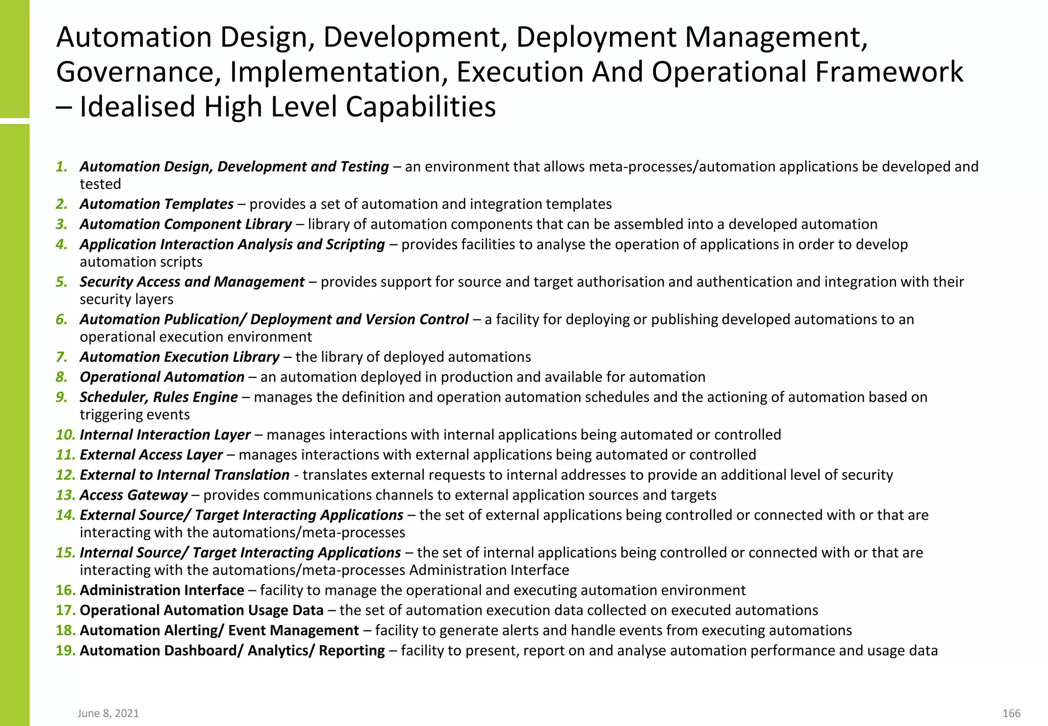 Automation Design, Development, Deployment Management,
Governance, Implementation, Execution And Operational Framework
– Idealised High Level Capabilities
1. Automation Design, Development and Testing – an environment that allows meta-processes/automation applications be developed and
tested
2. Automation Templates – provides a set of automation and integration templates
3. Automation Component Library – library of automation components that can be assembled into a developed automation
4. Application Interaction Analysis and Scripting – provides facilities to analyse the operation of applications in order to develop
automation scripts
5. Security Access and Management – provides support for source and target authorisation and authentication and integration with their
security layers
6. Automation Publication/ Deployment and Version Control – a facility for deploying or publishing developed automations to an
operational execution environment
7. Automation Execution Library – the library of deployed automations
8. Operational Automation – an automation deployed in production and available for automation
9. Scheduler, Rules Engine – manages the definition and operation automation schedules and the actioning of automation based on
triggering events
10. Internal Interaction Layer – manages interactions with internal applications being automated or controlled
11. External Access Layer – manages interactions with external applications being automated or controlled
12. External to Internal Translation - translates external requests to internal addresses to provide an additional level of security
13. Access Gateway – provides communications channels to external application sources and targets
14. External Source/ Target Interacting Applications – the set of external applications being controlled or connected with or that are
interacting with the automations/meta-processes
15. Internal Source/ Target Interacting Applications – the set of internal applications being controlled or connected with or that are
interacting with the automations/meta-processes Administration Interface
16. Administration Interface – facility to manage the operational and executing automation environment
17. Operational Automation Usage Data – the set of automation execution data collected on executed automations
18. Automation Alerting/ Event Management – facility to generate alerts and handle events from executing automations
19. Automation Dashboard/ Analytics/ Reporting – facility to present, report on and analyse automation performance and usage data
June 8, 2021 166
 