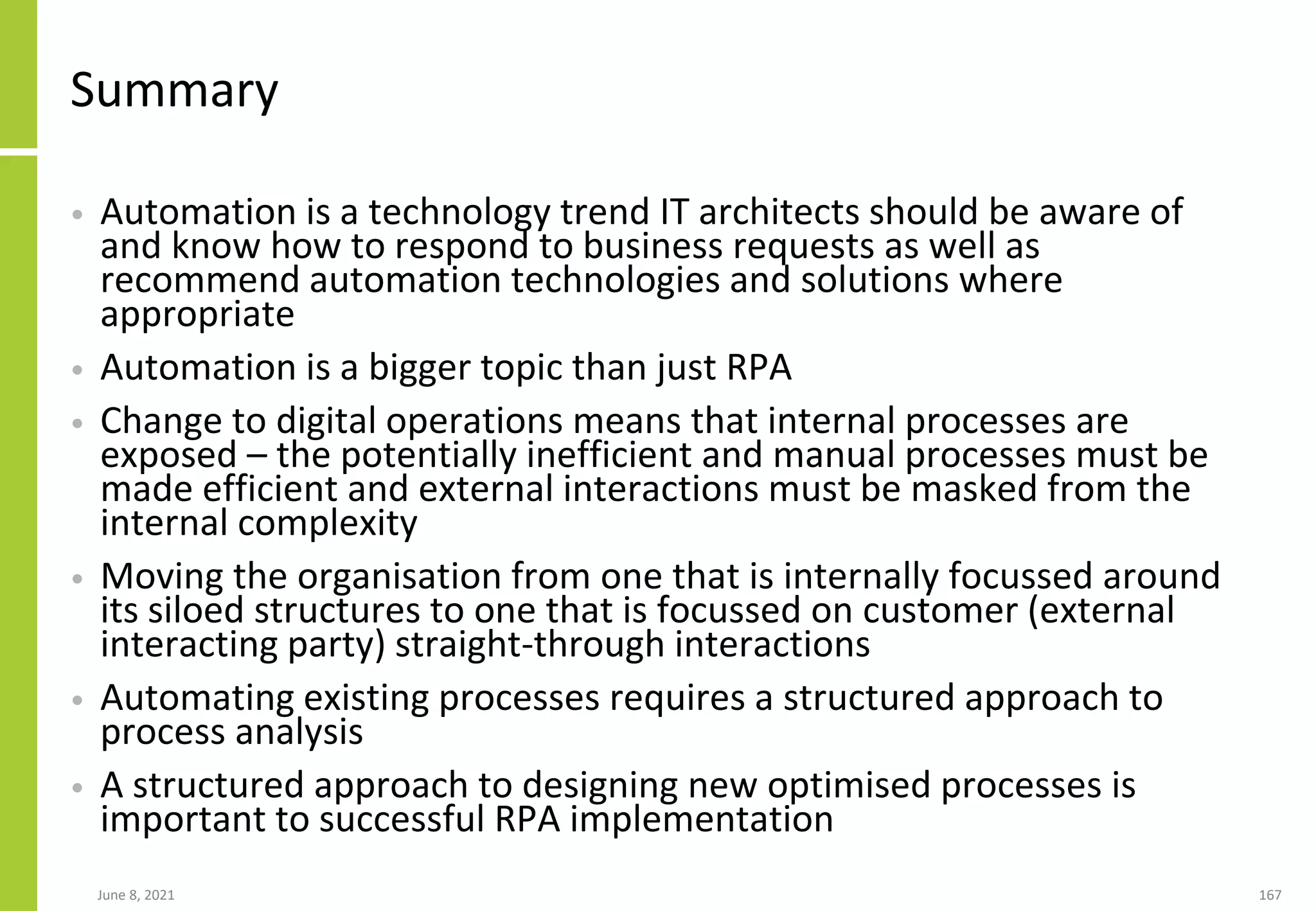 Summary
• Automation is a technology trend IT architects should be aware of
and know how to respond to business requests as well as
recommend automation technologies and solutions where
appropriate
• Automation is a bigger topic than just RPA
• Change to digital operations means that internal processes are
exposed – the potentially inefficient and manual processes must be
made efficient and external interactions must be masked from the
internal complexity
• Moving the organisation from one that is internally focussed around
its siloed structures to one that is focussed on customer (external
interacting party) straight-through interactions
• Automating existing processes requires a structured approach to
process analysis
• A structured approach to designing new optimised processes is
important to successful RPA implementation
June 8, 2021 167
 