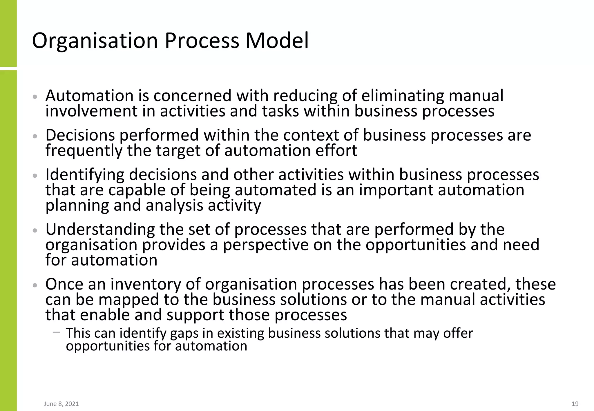 Organisation Process Model
• Automation is concerned with reducing of eliminating manual
involvement in activities and tasks within business processes
• Decisions performed within the context of business processes are
frequently the target of automation effort
• Identifying decisions and other activities within business processes
that are capable of being automated is an important automation
planning and analysis activity
• Understanding the set of processes that are performed by the
organisation provides a perspective on the opportunities and need
for automation
• Once an inventory of organisation processes has been created, these
can be mapped to the business solutions or to the manual activities
that enable and support those processes
− This can identify gaps in existing business solutions that may offer
opportunities for automation
June 8, 2021 19
 
