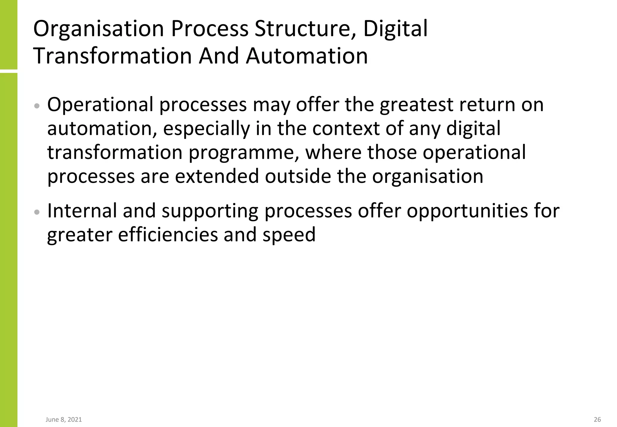 Organisation Process Structure, Digital
Transformation And Automation
• Operational processes may offer the greatest return on
automation, especially in the context of any digital
transformation programme, where those operational
processes are extended outside the organisation
• Internal and supporting processes offer opportunities for
greater efficiencies and speed
June 8, 2021 26
 