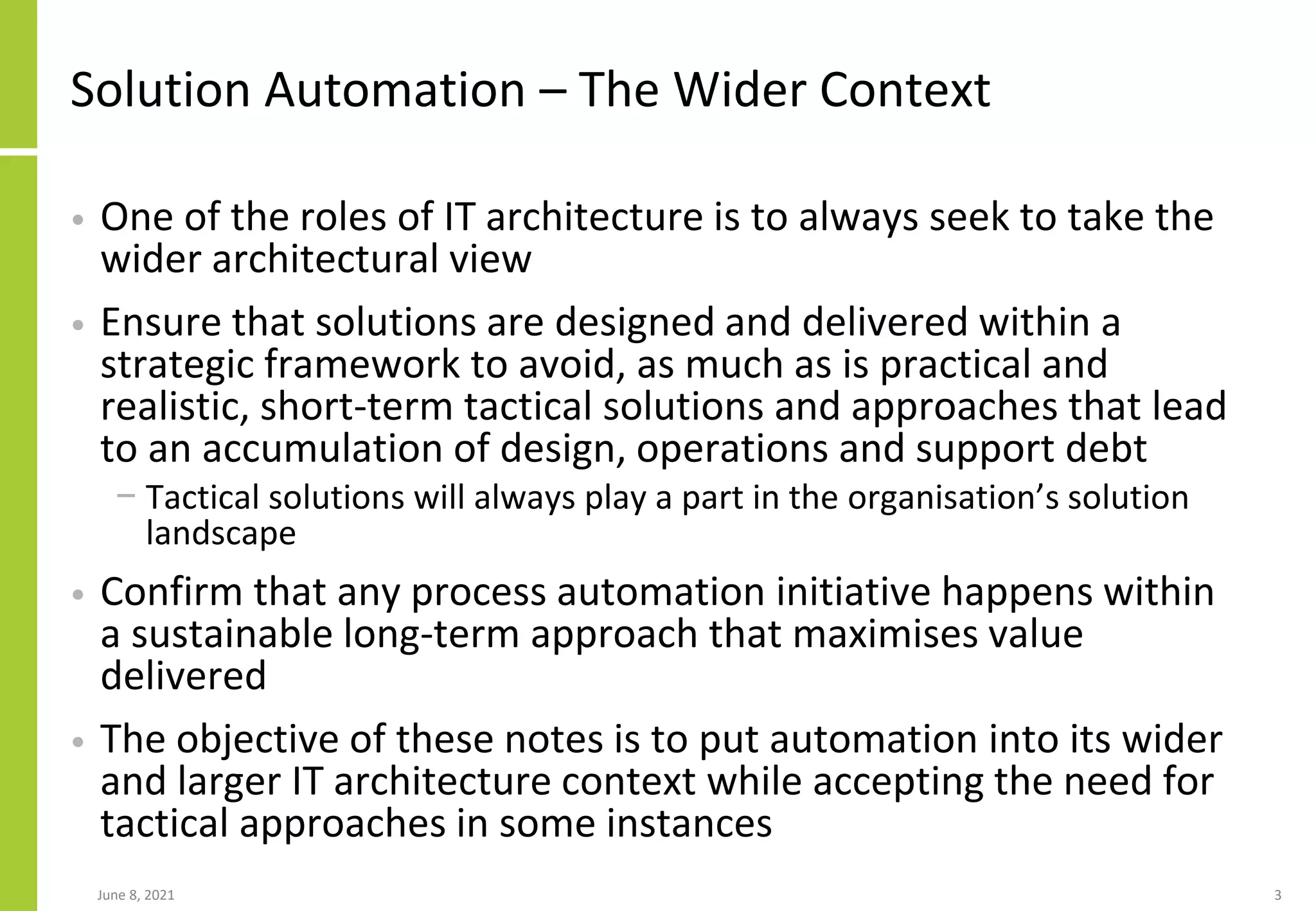 Solution Automation – The Wider Context
• One of the roles of IT architecture is to always seek to take the
wider architectural view
• Ensure that solutions are designed and delivered within a
strategic framework to avoid, as much as is practical and
realistic, short-term tactical solutions and approaches that lead
to an accumulation of design, operations and support debt
− Tactical solutions will always play a part in the organisation’s solution
landscape
• Confirm that any process automation initiative happens within
a sustainable long-term approach that maximises value
delivered
• The objective of these notes is to put automation into its wider
and larger IT architecture context while accepting the need for
tactical approaches in some instances
June 8, 2021 3
 