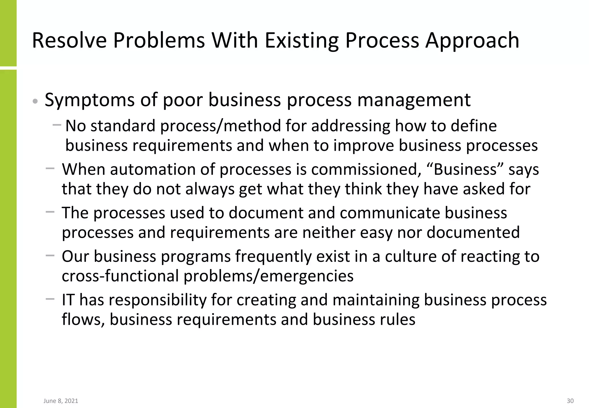 June 8, 2021 30
Resolve Problems With Existing Process Approach
• Symptoms of poor business process management
− No standard process/method for addressing how to define
business requirements and when to improve business processes
− When automation of processes is commissioned, “Business” says
that they do not always get what they think they have asked for
− The processes used to document and communicate business
processes and requirements are neither easy nor documented
− Our business programs frequently exist in a culture of reacting to
cross-functional problems/emergencies
− IT has responsibility for creating and maintaining business process
flows, business requirements and business rules
 