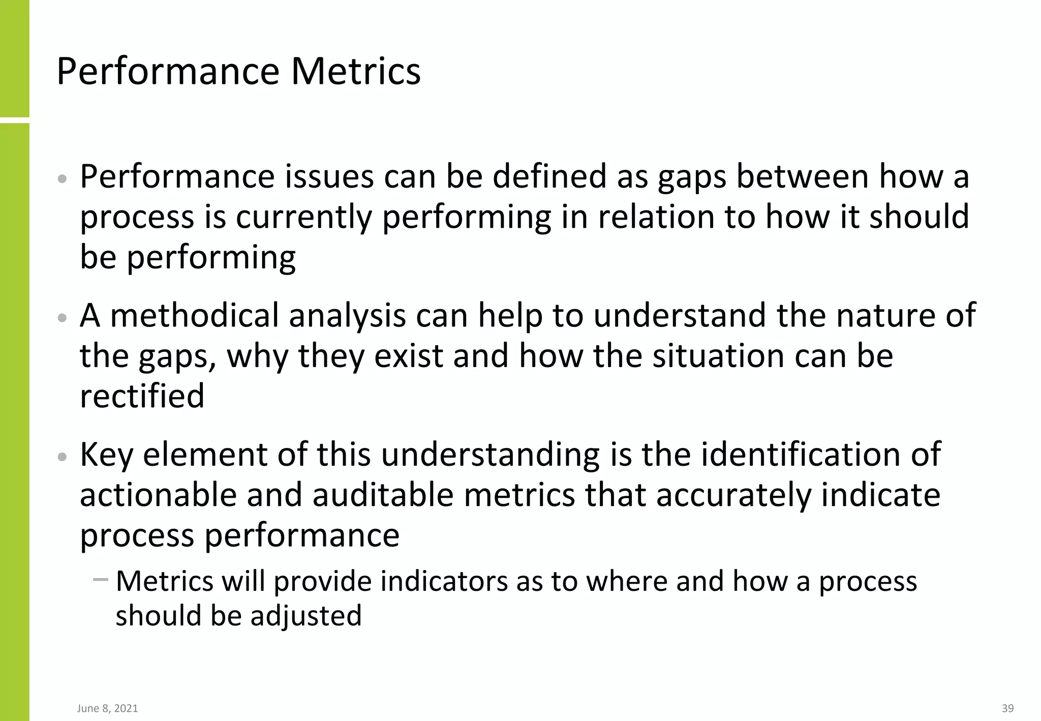 June 8, 2021 39
Performance Metrics
• Performance issues can be defined as gaps between how a
process is currently performing in relation to how it should
be performing
• A methodical analysis can help to understand the nature of
the gaps, why they exist and how the situation can be
rectified
• Key element of this understanding is the identification of
actionable and auditable metrics that accurately indicate
process performance
− Metrics will provide indicators as to where and how a process
should be adjusted
 