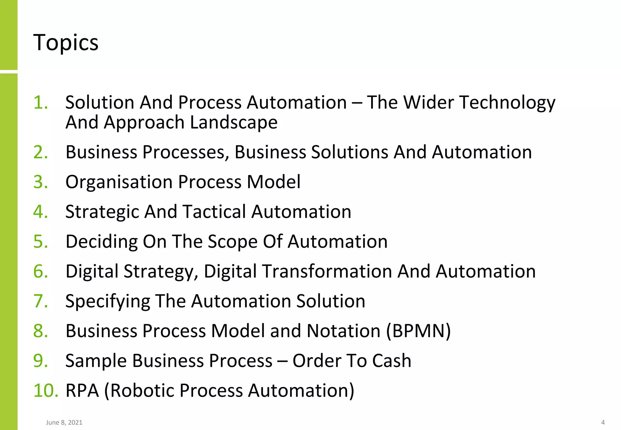 Topics
1. Solution And Process Automation – The Wider Technology
And Approach Landscape
2. Business Processes, Business Solutions And Automation
3. Organisation Process Model
4. Strategic And Tactical Automation
5. Deciding On The Scope Of Automation
6. Digital Strategy, Digital Transformation And Automation
7. Specifying The Automation Solution
8. Business Process Model and Notation (BPMN)
9. Sample Business Process – Order To Cash
10. RPA (Robotic Process Automation)
June 8, 2021 4
 