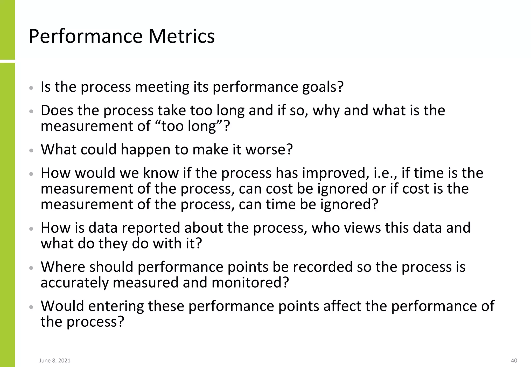 June 8, 2021 40
Performance Metrics
• Is the process meeting its performance goals?
• Does the process take too long and if so, why and what is the
measurement of “too long”?
• What could happen to make it worse?
• How would we know if the process has improved, i.e., if time is the
measurement of the process, can cost be ignored or if cost is the
measurement of the process, can time be ignored?
• How is data reported about the process, who views this data and
what do they do with it?
• Where should performance points be recorded so the process is
accurately measured and monitored?
• Would entering these performance points affect the performance of
the process?
 