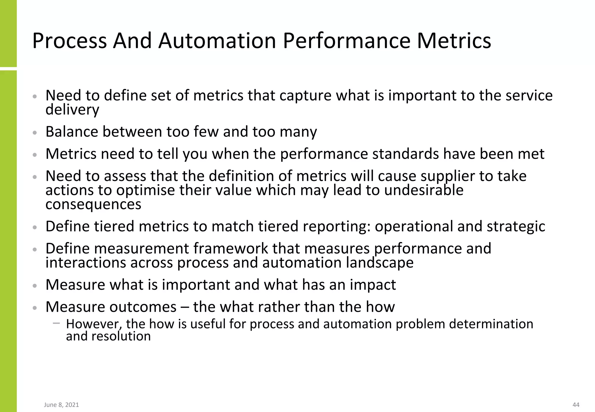 Process And Automation Performance Metrics
• Need to define set of metrics that capture what is important to the service
delivery
• Balance between too few and too many
• Metrics need to tell you when the performance standards have been met
• Need to assess that the definition of metrics will cause supplier to take
actions to optimise their value which may lead to undesirable
consequences
• Define tiered metrics to match tiered reporting: operational and strategic
• Define measurement framework that measures performance and
interactions across process and automation landscape
• Measure what is important and what has an impact
• Measure outcomes – the what rather than the how
− However, the how is useful for process and automation problem determination
and resolution
June 8, 2021 44
 