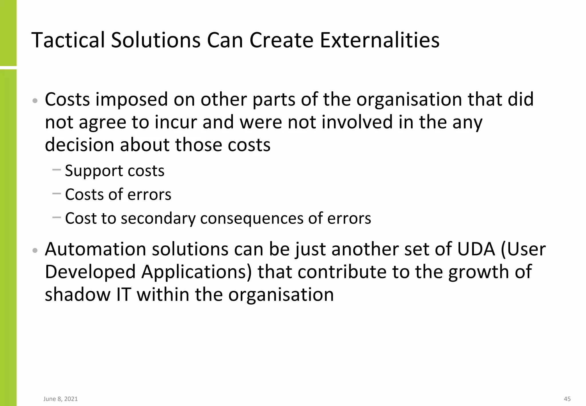 Tactical Solutions Can Create Externalities
• Costs imposed on other parts of the organisation that did
not agree to incur and were not involved in the any
decision about those costs
− Support costs
− Costs of errors
− Cost to secondary consequences of errors
• Automation solutions can be just another set of UDA (User
Developed Applications) that contribute to the growth of
shadow IT within the organisation
June 8, 2021 45
 