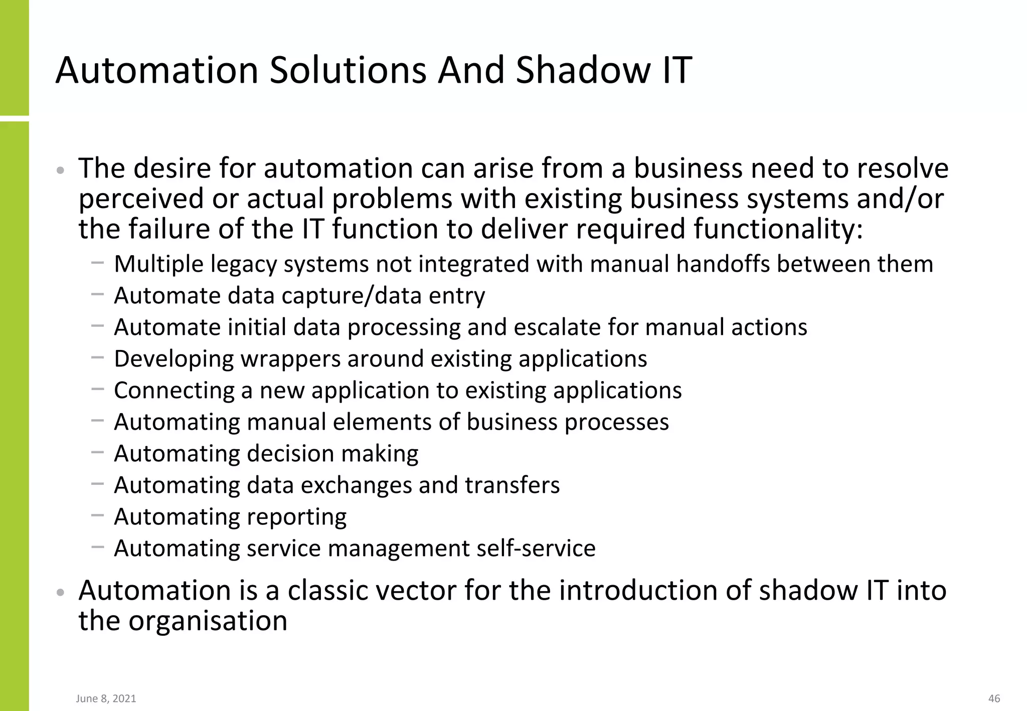 Automation Solutions And Shadow IT
• The desire for automation can arise from a business need to resolve
perceived or actual problems with existing business systems and/or
the failure of the IT function to deliver required functionality:
− Multiple legacy systems not integrated with manual handoffs between them
− Automate data capture/data entry
− Automate initial data processing and escalate for manual actions
− Developing wrappers around existing applications
− Connecting a new application to existing applications
− Automating manual elements of business processes
− Automating decision making
− Automating data exchanges and transfers
− Automating reporting
− Automating service management self-service
• Automation is a classic vector for the introduction of shadow IT into
the organisation
June 8, 2021 46
 