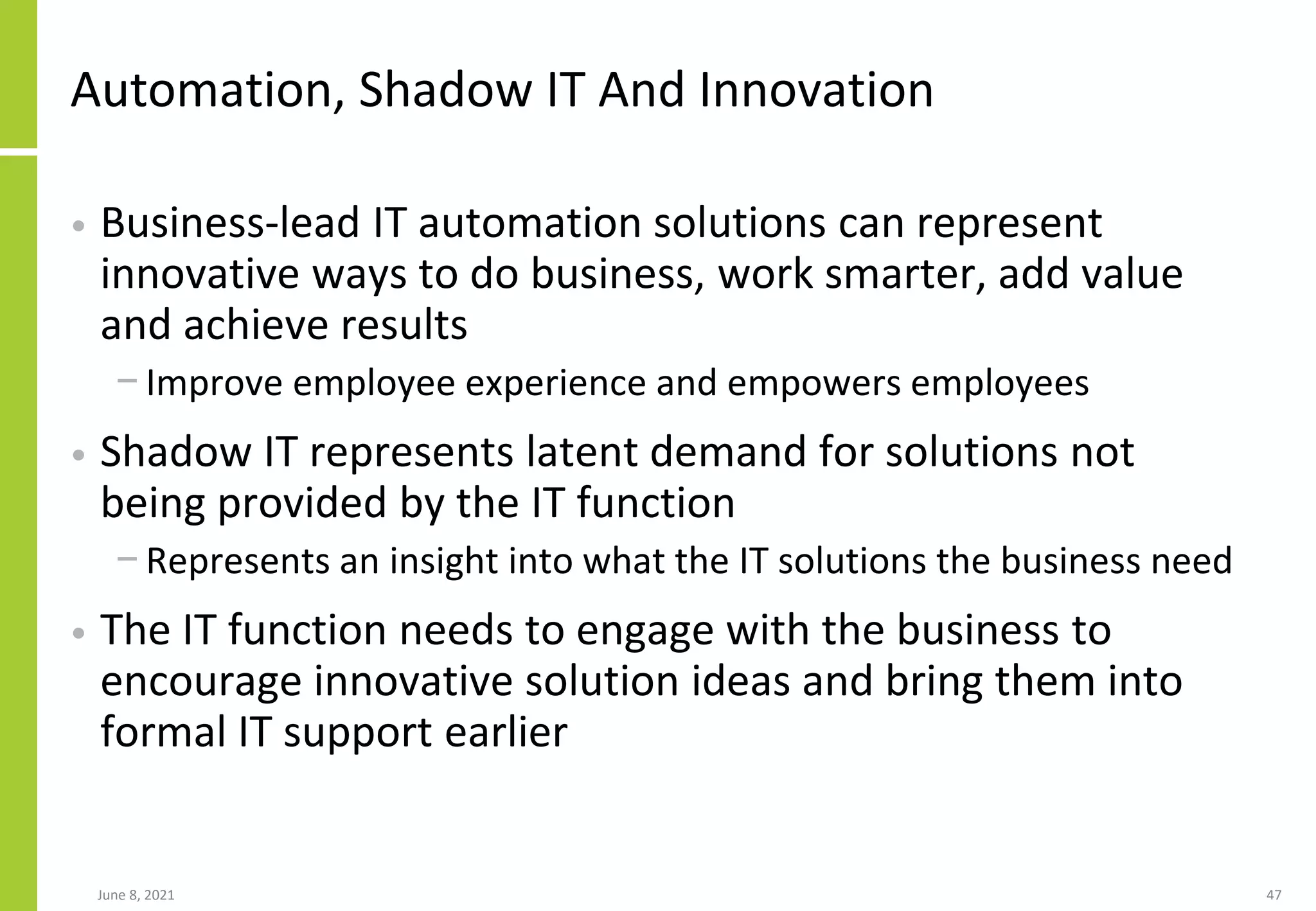 Automation, Shadow IT And Innovation
• Business-lead IT automation solutions can represent
innovative ways to do business, work smarter, add value
and achieve results
− Improve employee experience and empowers employees
• Shadow IT represents latent demand for solutions not
being provided by the IT function
− Represents an insight into what the IT solutions the business need
• The IT function needs to engage with the business to
encourage innovative solution ideas and bring them into
formal IT support earlier
June 8, 2021 47
 